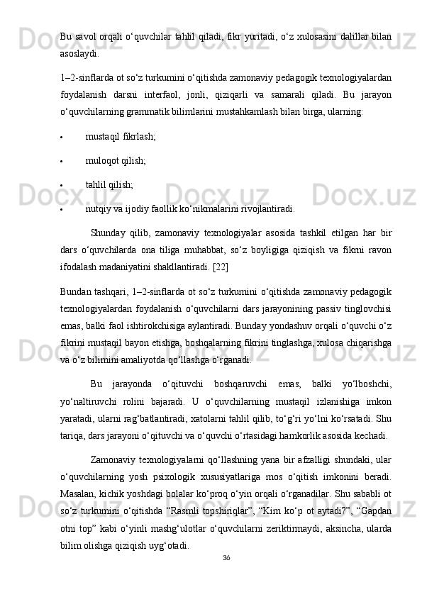 Bu savol orqali o‘quvchilar tahlil qiladi, fikr yuritadi, o‘z xulosasini dalillar bilan
asoslaydi.
1–2-sinflarda ot so‘z turkumini o‘qitishda zamonaviy pedagogik texnologiyalardan
foydalanish   darsni   interfaol,   jonli,   qiziqarli   va   samarali   qiladi.   Bu   jarayon
o‘quvchilarning grammatik bilimlarini mustahkamlash bilan birga, ularning:
 mustaqil fikrlash;
 muloqot qilish;
 tahlil qilish;
 nutqiy va ijodiy faollik ko‘nikmalarini rivojlantiradi.
Shunday   qilib,   zamonaviy   texnologiyalar   asosida   tashkil   etilgan   har   bir
dars   o‘quvchilarda   ona   tiliga   muhabbat,   so‘z   boyligiga   qiziqish   va   fikrni   ravon
ifodalash madaniyatini shakllantiradi. [22]
Bundan tashqari, 1–2-sinflarda ot so‘z turkumini o‘qitishda zamonaviy pedagogik
texnologiyalardan   foydalanish   o‘quvchilarni   dars   jarayonining   passiv   tinglovchisi
emas, balki faol ishtirokchisiga aylantiradi. Bunday yondashuv orqali o‘quvchi o‘z
fikrini mustaqil bayon etishga, boshqalarning fikrini tinglashga, xulosa chiqarishga
va o‘z bilimini amaliyotda qo‘llashga o‘rganadi.
Bu   jarayonda   o‘qituvchi   boshqaruvchi   emas,   balki   yo‘lboshchi,
yo‘naltiruvchi   rolini   bajaradi.   U   o‘quvchilarning   mustaqil   izlanishiga   imkon
yaratadi, ularni rag‘batlantiradi, xatolarni tahlil qilib, to‘g‘ri yo‘lni ko‘rsatadi. Shu
tariqa, dars jarayoni o‘qituvchi va o‘quvchi o‘rtasidagi hamkorlik asosida kechadi.
Zamonaviy   texnologiyalarni   qo‘llashning   yana   bir   afzalligi   shundaki,   ular
o‘quvchilarning   yosh   psixologik   xususiyatlariga   mos   o‘qitish   imkonini   beradi.
Masalan, kichik yoshdagi bolalar ko‘proq o‘yin orqali o‘rganadilar. Shu sababli ot
so‘z   turkumini   o‘qitishda   “Rasmli   topshiriqlar”,  “Kim   ko‘p  ot   aytadi?”,   “Gapdan
otni   top”   kabi   o‘yinli   mashg‘ulotlar   o‘quvchilarni   zeriktirmaydi,   aksincha,   ularda
bilim olishga qiziqish uyg‘otadi.
36 