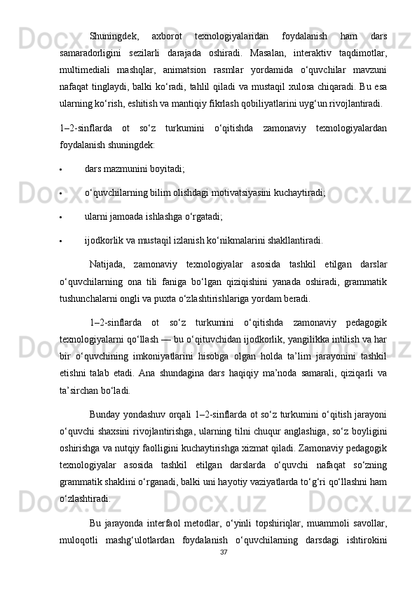 Shuningdek,   axborot   texnologiyalaridan   foydalanish   ham   dars
samaradorligini   sezilarli   darajada   oshiradi.   Masalan,   interaktiv   taqdimotlar,
multimediali   mashqlar,   animatsion   rasmlar   yordamida   o‘quvchilar   mavzuni
nafaqat tinglaydi, balki ko‘radi, tahlil qiladi va mustaqil  xulosa chiqaradi. Bu esa
ularning ko‘rish, eshitish va mantiqiy fikrlash qobiliyatlarini uyg‘un rivojlantiradi.
1–2-sinflarda   ot   so‘z   turkumini   o‘qitishda   zamonaviy   texnologiyalardan
foydalanish shuningdek:
 dars mazmunini boyitadi;
 o‘quvchilarning bilim olishdagi motivatsiyasini kuchaytiradi;
 ularni jamoada ishlashga o‘rgatadi;
 ijodkorlik va mustaqil izlanish ko‘nikmalarini shakllantiradi.
Natijada,   zamonaviy   texnologiyalar   asosida   tashkil   etilgan   darslar
o‘quvchilarning   ona   tili   faniga   bo‘lgan   qiziqishini   yanada   oshiradi,   grammatik
tushunchalarni ongli va puxta o‘zlashtirishlariga yordam beradi.
1–2-sinflarda   ot   so‘z   turkumini   o‘qitishda   zamonaviy   pedagogik
texnologiyalarni qo‘llash — bu o‘qituvchidan ijodkorlik, yangilikka intilish va har
bir   o‘quvchining   imkoniyatlarini   hisobga   olgan   holda   ta’lim   jarayonini   tashkil
etishni   talab   etadi.   Ana   shundagina   dars   haqiqiy   ma’noda   samarali,   qiziqarli   va
ta’sirchan bo‘ladi.
Bunday yondashuv orqali 1–2-sinflarda ot so‘z turkumini o‘qitish jarayoni
o‘quvchi shaxsini  rivojlantirishga, ularning tilni chuqur anglashiga, so‘z boyligini
oshirishga va nutqiy faolligini kuchaytirishga xizmat qiladi. Zamonaviy pedagogik
texnologiyalar   asosida   tashkil   etilgan   darslarda   o‘quvchi   nafaqat   so‘zning
grammatik shaklini o‘rganadi, balki uni hayotiy vaziyatlarda to‘g‘ri qo‘llashni ham
o‘zlashtiradi.
Bu   jarayonda   interfaol   metodlar,   o‘yinli   topshiriqlar,   muammoli   savollar,
muloqotli   mashg‘ulotlardan   foydalanish   o‘quvchilarning   darsdagi   ishtirokini
37 