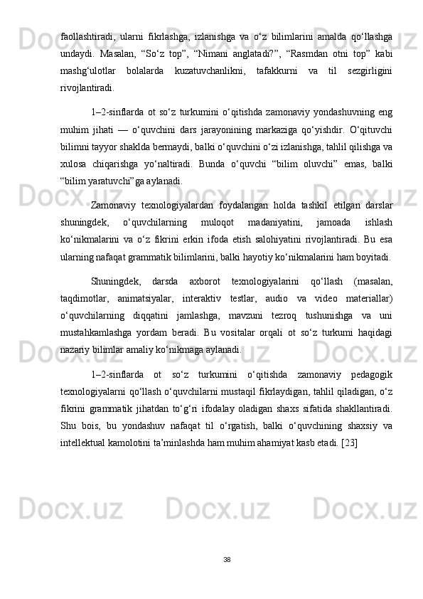faollashtiradi,   ularni   fikrlashga,   izlanishga   va   o‘z   bilimlarini   amalda   qo‘llashga
undaydi.   Masalan,   “So‘z   top”,   “Nimani   anglatadi?”,   “Rasmdan   otni   top”   kabi
mashg‘ulotlar   bolalarda   kuzatuvchanlikni,   tafakkurni   va   til   sezgirligini
rivojlantiradi.
1–2-sinflarda   ot   so‘z   turkumini   o‘qitishda   zamonaviy   yondashuvning   eng
muhim   jihati   —   o‘quvchini   dars   jarayonining   markaziga   qo‘yishdir.   O‘qituvchi
bilimni tayyor shaklda bermaydi, balki o‘quvchini o‘zi izlanishga, tahlil qilishga va
xulosa   chiqarishga   yo‘naltiradi.   Bunda   o‘quvchi   “bilim   oluvchi”   emas,   balki
“bilim yaratuvchi”ga aylanadi.
Zamonaviy   texnologiyalardan   foydalangan   holda   tashkil   etilgan   darslar
shuningdek,   o‘quvchilarning   muloqot   madaniyatini,   jamoada   ishlash
ko‘nikmalarini   va   o‘z   fikrini   erkin   ifoda   etish   salohiyatini   rivojlantiradi.   Bu   esa
ularning nafaqat grammatik bilimlarini, balki hayotiy ko‘nikmalarini ham boyitadi.
Shuningdek,   darsda   axborot   texnologiyalarini   qo‘llash   (masalan,
taqdimotlar,   animatsiyalar,   interaktiv   testlar,   audio   va   video   materiallar)
o‘quvchilarning   diqqatini   jamlashga,   mavzuni   tezroq   tushunishga   va   uni
mustahkamlashga   yordam   beradi.   Bu   vositalar   orqali   ot   so‘z   turkumi   haqidagi
nazariy bilimlar amaliy ko‘nikmaga aylanadi.
1–2-sinflarda   ot   so‘z   turkumini   o‘qitishda   zamonaviy   pedagogik
texnologiyalarni qo‘llash o‘quvchilarni mustaqil fikrlaydigan, tahlil qiladigan, o‘z
fikrini   grammatik   jihatdan   to‘g‘ri   ifodalay   oladigan   shaxs   sifatida   shakllantiradi.
Shu   bois,   bu   yondashuv   nafaqat   til   o‘rgatish,   balki   o‘quvchining   shaxsiy   va
intellektual kamolotini ta’minlashda ham muhim ahamiyat kasb etadi. [23]
38 
