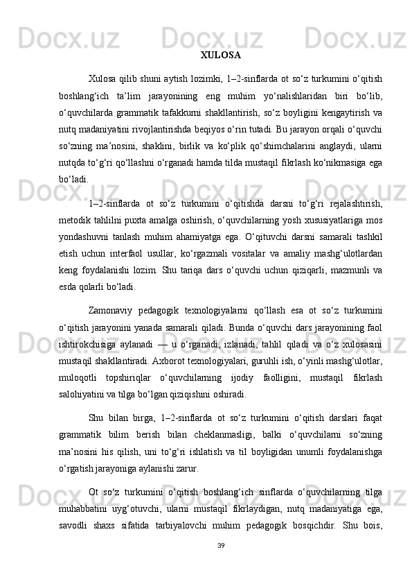 XULOSA
Xulosa qilib shuni  aytish lozimki, 1–2-sinflarda ot so‘z turkumini o‘qitish
boshlang‘ich   ta’lim   jarayonining   eng   muhim   yo‘nalishlaridan   biri   bo‘lib,
o‘quvchilarda   grammatik   tafakkurni   shakllantirish,   so‘z   boyligini   kengaytirish   va
nutq madaniyatini rivojlantirishda beqiyos o‘rin tutadi. Bu jarayon orqali o‘quvchi
so‘zning   ma’nosini,   shaklini,   birlik   va   ko‘plik   qo‘shimchalarini   anglaydi,   ularni
nutqda to‘g‘ri qo‘llashni o‘rganadi hamda tilda mustaqil fikrlash ko‘nikmasiga ega
bo‘ladi.
1–2-sinflarda   ot   so‘z   turkumini   o‘qitishda   darsni   to‘g‘ri   rejalashtirish,
metodik tahlilni puxta amalga oshirish, o‘quvchilarning yosh xususiyatlariga mos
yondashuvni   tanlash   muhim   ahamiyatga   ega.   O‘qituvchi   darsni   samarali   tashkil
etish   uchun   interfaol   usullar,   ko‘rgazmali   vositalar   va   amaliy   mashg‘ulotlardan
keng   foydalanishi   lozim.   Shu   tariqa   dars   o‘quvchi   uchun   qiziqarli,   mazmunli   va
esda qolarli bo‘ladi.
Zamonaviy   pedagogik   texnologiyalarni   qo‘llash   esa   ot   so‘z   turkumini
o‘qitish jarayonini  yanada samarali  qiladi. Bunda o‘quvchi  dars jarayonining faol
ishtirokchisiga   aylanadi   —   u   o‘rganadi,   izlanadi,   tahlil   qiladi   va   o‘z   xulosasini
mustaqil shakllantiradi. Axborot texnologiyalari, guruhli ish, o‘yinli mashg‘ulotlar,
muloqotli   topshiriqlar   o‘quvchilarning   ijodiy   faolligini,   mustaqil   fikrlash
salohiyatini va tilga bo‘lgan qiziqishini oshiradi.
Shu   bilan   birga,   1–2-sinflarda   ot   so‘z   turkumini   o‘qitish   darslari   faqat
grammatik   bilim   berish   bilan   cheklanmasligi,   balki   o‘quvchilarni   so‘zning
ma’nosini   his   qilish,   uni   to‘g‘ri   ishlatish   va   til   boyligidan   unumli   foydalanishga
o‘rgatish jarayoniga aylanishi zarur.
Ot   so‘z   turkumini   o‘qitish   boshlang‘ich   sinflarda   o‘quvchilarning   tilga
muhabbatini   uyg‘otuvchi,   ularni   mustaqil   fikrlaydigan,   nutq   madaniyatiga   ega,
savodli   shaxs   sifatida   tarbiyalovchi   muhim   pedagogik   bosqichdir.   Shu   bois,
39 