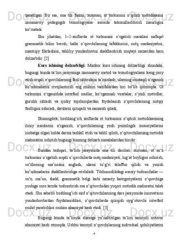 qaratilgan.   Bu   esa,   ona   tili   fanini,   xususan,   ot   turkumini   o‘qitish   metodikasini
zamonaviy   pedagogik   texnologiyalar   asosida   takomillashtirish   zarurligini
ko‘rsatadi.
Shu   jihatdan,   1–2-sinflarda   ot   turkumini   o‘rgatish   masalasi   nafaqat
grammatik   bilim   berish,   balki   o‘quvchilarning   tafakkurini,   nutq   madaniyatini,
mantiqiy   fikrlashini,   tahliliy   yondashuvini   shakllantirish   nuqtayi   nazaridan   ham
dolzarbdir. [2]
Kurs   ishining   dolzarbligi :   Mazkur   kurs   ishining   dolzarbligi   shundaki ,
bugungi   kunda   ta ’ lim   jarayoniga   zamonaviy   metod   va   texnologiyalarni   keng   joriy
etish   orqali   o ‘ quvchilarning   faol   ishtirokini   ta ’ minlash ,  ularning   mustaqil   o ‘ rganish
ko ‘ nikmalarini   rivojlantirish   eng   muhim   vazifalardan   biri   bo ‘ lib   qolmoqda .   Ot
turkumini   o‘rganishda   interfaol   usullar,   ko‘rgazmali   vositalar,   o‘yinli   metodlar,
guruhli   ishlash   va   ijodiy   topshiriqlardan   foydalanish   o‘quvchilarning   nutqiy
faolligini oshiradi, darslarni qiziqarli va samarali qiladi.
Shuningdek,   boshlang‘ich   sinflarda   ot   turkumini   o‘qitish   metodikasining
ilmiy   asoslarini   o‘rganish,   o‘quvchilarning   yosh   psixologik   xususiyatlarini
inobatga olgan holda darsni tashkil etish va tahlil qilish, o‘qituvchilarning metodik
mahoratini oshirish bugungi kunning dolzarb masalalaridan biridir.
Bundan   tashqari,   ta’lim   jarayonida   ona   tili   darslari,   xususan,   ot   so‘z
turkumini o‘rgatish orqali o‘quvchilarda nutq madaniyati, lug‘at boyligini oshirish,
so‘zlarning   ma’nosini   anglash,   ularni   to‘g‘ri   talaffuz   qilish   va   yozish
ko‘nikmalarini shakllantirishga erishiladi. Tilshunoslikdagi asosiy tushunchalar —
so‘z,   ma’no,   shakl,   grammatik   belgi   kabi   nazariy   kategoriyalarni   o‘quvchiga
yoshiga mos tarzda tushuntirish esa o‘qituvchidan yuqori metodik mahoratni talab
etadi. Shu sababli boshlang‘ich sinf o‘qituvchilarining dars jarayonida innovatsion
yondashuvlardan   foydalanishlari,   o‘quvchilarda   qiziqish   uyg‘otuvchi   interfaol
muhit yaratishlari muhim ahamiyat kasb etadi. [3]
Bugungi   kunda   ta’limda   shaxsga   yo‘naltirilgan   ta’lim   tamoyili   ustuvor
ahamiyat  kasb etmoqda. Ushbu tamoyil  o‘quvchilarning individual  qobiliyatlarini
4 