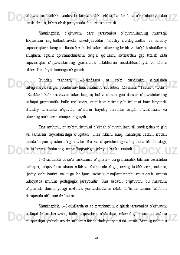 o‘quvchini faollikka undovchi tarzda tashkil etilsa, har bir bola o‘z imkoniyatidan
kelib chiqib, bilim olish jarayonida faol ishtirok etadi.
Shuningdek,   o‘qituvchi   dars   jarayonida   o‘quvchilarning   mustaqil
fikrlashini   rag‘batlantiruvchi   savol-javoblar,   tahliliy   mashg‘ulotlar   va   amaliy
topshiriqlarni keng qo‘llashi kerak. Masalan, otlarning birlik va ko‘plik shakllarini
aniqlash,   egalik   qo‘shimchalarini   to‘g‘ri   qo‘llash,   so‘zlardan   gap   tuzish   kabi
topshiriqlar   o‘quvchilarning   grammatik   tafakkurini   mustahkamlaydi   va   ularni
tildan faol foydalanishga o‘rgatadi.
Bundan   tashqari,   1–2-sinflarda   ot   so‘z   turkumini   o‘qitishda
integratsiyalashgan yondashuv ham muhim o‘rin tutadi. Masalan, “Tabiat”, “Oila”,
“Kasblar”   kabi   mavzular   bilan   bog‘liq   holda   o‘tkazilgan   darslar   o‘quvchilarning
nafaqat   grammatik,   balki   ma’naviy,   estetik   va   ijtimoiy   bilimlarini   ham   boyitadi.
Bunday   darslarda   o‘quvchi   so‘zlarni   hayotiy   misollar   orqali   o‘zlashtiradi   va
ularning ma’nosini chuqur anglaydi.
Eng muhimi, ot so‘z turkumini o‘qitish o‘quvchilarni til boyligidan to‘g‘ri
va   samarali   foydalanishga   o‘rgatadi.   Ular   fikrini   aniq,   mantiqan   izchil,   ifodali
tarzda   bayon  qilishni  o‘rganadilar.  Bu   esa  o‘quvchining  nafaqat  ona  tili   fanidagi,
balki barcha fanlardagi muvaffaqiyatiga ijobiy ta’sir ko‘rsatadi.
1–2-sinflarda ot so‘z turkumini o‘qitish – bu grammatik bilimni berishdan
tashqari,   o‘quvchini   shaxs   sifatida   shakllantirishga,   uning   tafakkurini,   nutqini,
ijodiy   qobiliyatini   va   tilga   bo‘lgan   mehrini   rivojlantiruvchi   murakkab,   ammo
nihoyatda   muhim   pedagogik   jarayondir.   Shu   sababli   o‘qituvchi   bu   mavzuni
o‘qitishda   doimo   yangi   metodik   yondashuvlarni   izlab,   ta’limni   zamon   talablari
darajasida olib borishi lozim.
Shuningdek, 1–2-sinflarda ot so‘z turkumini o‘qitish jarayonida o‘qituvchi
nafaqat   bilim   beruvchi,   balki   o‘quvchini   o‘ylashga,   izlanishga,   mustaqil   xulosa
chiqarishga yo‘naltiruvchi rahbar sifatida faoliyat yuritishi kerak. Buning uchun u
41 