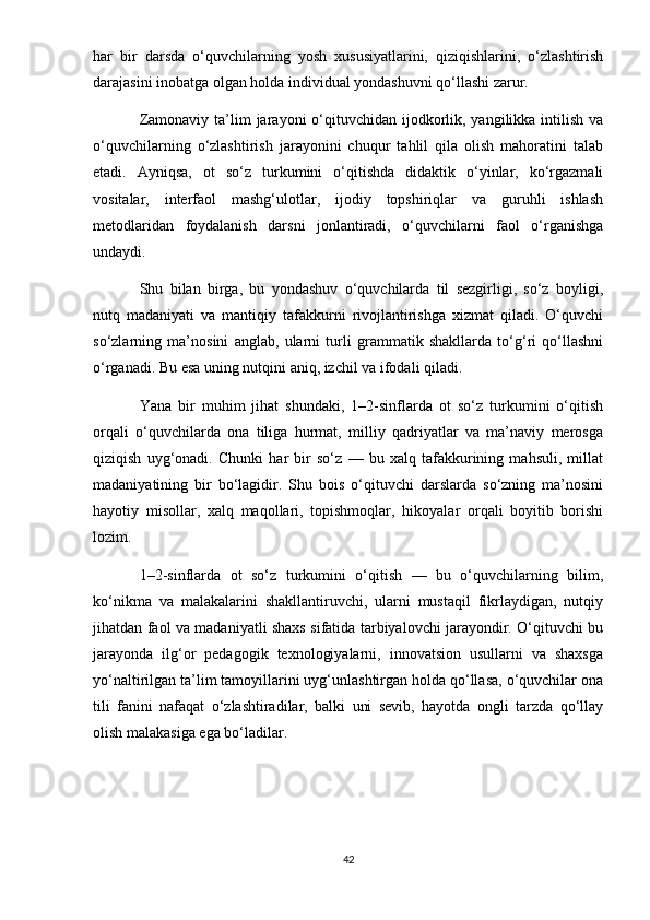 har   bir   darsda   o‘quvchilarning   yosh   xususiyatlarini,   qiziqishlarini,   o‘zlashtirish
darajasini inobatga olgan holda individual yondashuvni qo‘llashi zarur.
Zamonaviy ta’lim  jarayoni  o‘qituvchidan ijodkorlik, yangilikka  intilish  va
o‘quvchilarning   o‘zlashtirish   jarayonini   chuqur   tahlil   qila   olish   mahoratini   talab
etadi.   Ayniqsa,   ot   so‘z   turkumini   o‘qitishda   didaktik   o‘yinlar,   ko‘rgazmali
vositalar,   interfaol   mashg‘ulotlar,   ijodiy   topshiriqlar   va   guruhli   ishlash
metodlaridan   foydalanish   darsni   jonlantiradi,   o‘quvchilarni   faol   o‘rganishga
undaydi.
Shu   bilan   birga,   bu   yondashuv   o‘quvchilarda   til   sezgirligi,   so‘z   boyligi,
nutq   madaniyati   va   mantiqiy   tafakkurni   rivojlantirishga   xizmat   qiladi.   O‘quvchi
so‘zlarning   ma’nosini   anglab,   ularni   turli   grammatik   shakllarda   to‘g‘ri   qo‘llashni
o‘rganadi. Bu esa uning nutqini aniq, izchil va ifodali qiladi.
Yana   bir   muhim   jihat   shundaki,   1–2-sinflarda   ot   so‘z   turkumini   o‘qitish
orqali   o‘quvchilarda   ona   tiliga   hurmat,   milliy   qadriyatlar   va   ma’naviy   merosga
qiziqish   uyg‘onadi.   Chunki   har   bir   so‘z   —   bu   xalq   tafakkurining   mahsuli,   millat
madaniyatining   bir   bo‘lagidir.   Shu   bois   o‘qituvchi   darslarda   so‘zning   ma’nosini
hayotiy   misollar,   xalq   maqollari,   topishmoqlar,   hikoyalar   orqali   boyitib   borishi
lozim.
1–2-sinflarda   ot   so‘z   turkumini   o‘qitish   —   bu   o‘quvchilarning   bilim,
ko‘nikma   va   malakalarini   shakllantiruvchi,   ularni   mustaqil   fikrlaydigan,   nutqiy
jihatdan faol va madaniyatli shaxs sifatida tarbiyalovchi jarayondir. O‘qituvchi bu
jarayonda   ilg‘or   pedagogik   texnologiyalarni,   innovatsion   usullarni   va   shaxsga
yo‘naltirilgan ta’lim tamoyillarini uyg‘unlashtirgan holda qo‘llasa, o‘quvchilar ona
tili   fanini   nafaqat   o‘zlashtiradilar,   balki   uni   sevib,   hayotda   ongli   tarzda   qo‘llay
olish malakasiga ega bo‘ladilar.
42 
