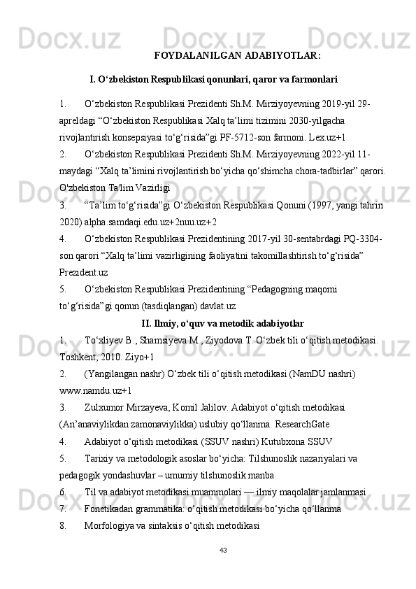 FOYDALANILGAN ADABIYOTLAR:
I. O‘zbekiston Respublikasi qonunlari, qaror va farmonlari
1. O‘zbekiston Respublikasi Prezidenti Sh.M. Mirziyoyevning 2019-yil 29-
apreldagi “O‘zbekiston Respublikasi Xalq ta’limi tizimini 2030-yilgacha 
rivojlantirish konsepsiyasi to‘g‘risida”gi PF-5712-son farmoni.  Lex.uz+1
2. O‘zbekiston Respublikasi Prezidenti Sh.M. Mirziyoyevning 2022-yil 11-
maydagi “Xalq ta’limini rivojlantirish bo‘yicha qo‘shimcha chora-tadbirlar” qarori.
O'zbekiston Ta'lim Vazirligi
3. “Ta’lim to‘g‘risida”gi O‘zbekiston Respublikasi Qonuni (1997, yangi tahriri
2020)  alpha.samdaqi.edu.uz+2nuu.uz+2
4. O‘zbekiston Respublikasi Prezidentining 2017-yil 30-sentabrdagi PQ-3304-
son qarori “Xalq ta’limi vazirligining faoliyatini takomillashtirish to‘g‘risida” 
Prezident.uz
5. O‘zbekiston Respublikasi Prezidentining “Pedagogning maqomi 
to‘g‘risida”gi qonun (tasdiqlangan)  davlat.uz
II. Ilmiy, o‘quv va metodik adabiyotlar
1. To‘xliyev B., Shamsiyeva M., Ziyodova T. O‘zbek tili o‘qitish metodikasi. 
Toshkent, 2010.  Ziyo+1
2. (Yangilangan nashr) O‘zbek tili o‘qitish metodikasi (NamDU nashri) 
www.namdu.uz+1
3. Zulxumor Mirzayeva, Komil Jalilov. Adabiyot o‘qitish metodikasi 
(An’anaviylikdan zamonaviylikka) uslubiy qo‘llanma.  ResearchGate
4. Adabiyot o‘qitish metodikasi (SSUV nashri)  Kutubxona SSUV
5. Tarixiy va metodologik asoslar bo‘yicha: Tilshunoslik nazariyalari va 
pedagogik yondashuvlar – umumiy tilshunoslik manba
6. Til va adabiyot metodikasi muammolari — ilmiy maqolalar jamlanmasi
7. Fonetikadan grammatika: o‘qitish metodikasi bo‘yicha qo‘llanma
8. Morfologiya va sintaksis o‘qitish metodikasi
43 