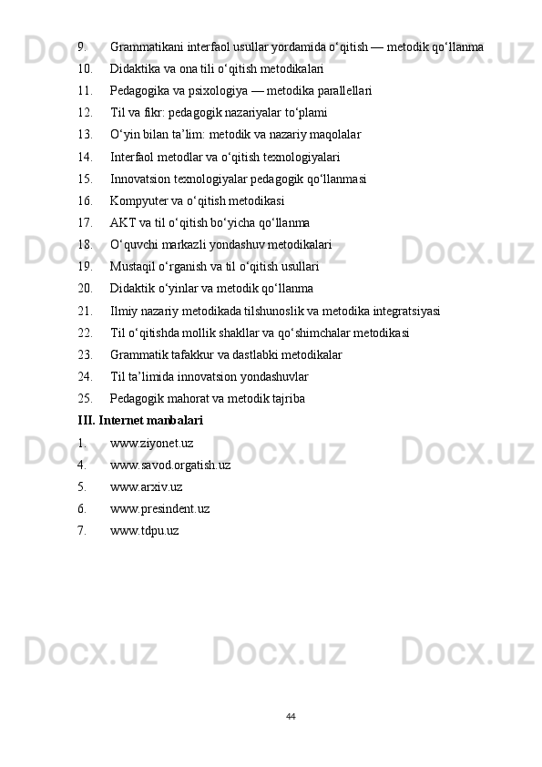 9. Grammatikani interfaol usullar yordamida o‘qitish — metodik qo‘llanma
10. Didaktika va ona tili o‘qitish metodikalari
11. Pedagogika va psixologiya — metodika parallellari
12. Til va fikr: pedagogik nazariyalar to‘plami
13. O‘yin bilan ta’lim: metodik va nazariy maqolalar
14. Interfaol metodlar va o‘qitish texnologiyalari
15. Innovatsion texnologiyalar pedagogik qo‘llanmasi
16. Kompyuter va o‘qitish metodikasi
17. AKT va til o‘qitish bo‘yicha qo‘llanma
18. O‘quvchi markazli yondashuv metodikalari
19. Mustaqil o‘rganish va til o‘qitish usullari
20. Didaktik o‘yinlar va metodik qo‘llanma
21. Ilmiy nazariy metodikada tilshunoslik va metodika integratsiyasi
22. Til o‘qitishda mollik shakllar va qo‘shimchalar metodikasi
23. Grammatik tafakkur va dastlabki metodikalar
24. Til ta’limida innovatsion yondashuvlar
25. Pedagogik mahorat va metodik tajriba
III. Internet manbalari
1. www.ziyonet.uz
4. www.savod.orgatish.uz
5. www.arxiv.uz
6. www.presindent.uz
7. www.tdpu.uz
44 