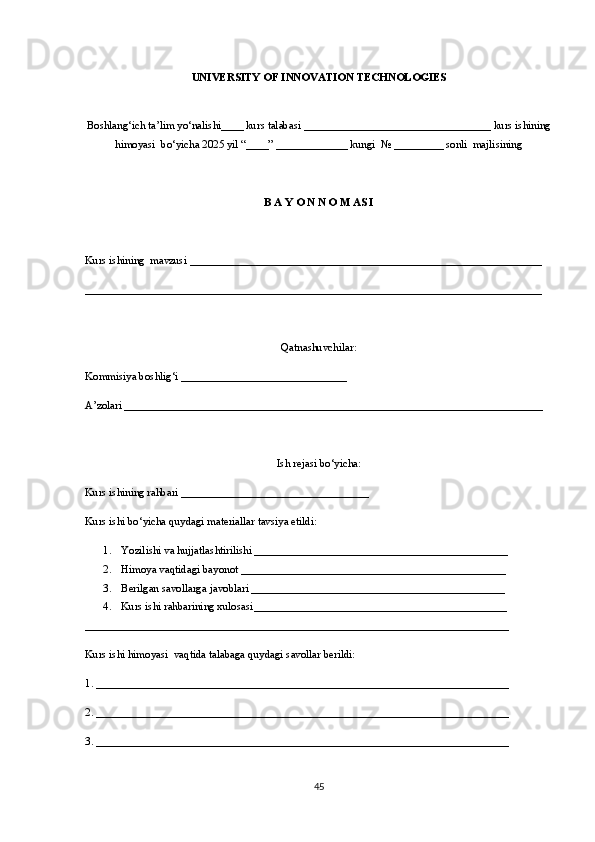 UNIVERSITY OF INNOVATION TECHNOLOGIES
Boshlang‘ich ta’lim yo‘nalishi____ kurs talabasi __________________________________ kurs ishining
himoyasi  bo‘yicha 2025 yil “____” _____________ kungi  № _________ sonli  majlisining
B A Y O N N O M AS I
Kurs ishining  mavzusi ________________________________________________________________
___________________________________________________________________________________
Qa tnashuvchilar :
Kommisiya boshlig‘ i  ______________________________
A ’zolari  ____________________________________________________________________________
Ish rejasi bo‘yicha :
Kurs ishining rahbari __________________________________
Kurs ishi bo‘yicha quydagi materiallar tavsiya etildi:
1. Yozilishi va hujjatlashtirilishi ______________________________________________
2. H imoya vaqtidagi bayonot ________________________________________________
3. Be rilgan savollarga javoblari ______________________________________________
4. Kurs  ishi rahbarining xulosasi ______________________________________ ________
_____________________________________________________________________________
Kurs ishi himoyasi  vaqtida talabaga quydagi savollar berildi:
1. ___________________________________________________________________________
2. ___________________________________________________________________________
3. ___________________________________________________________________________
45 