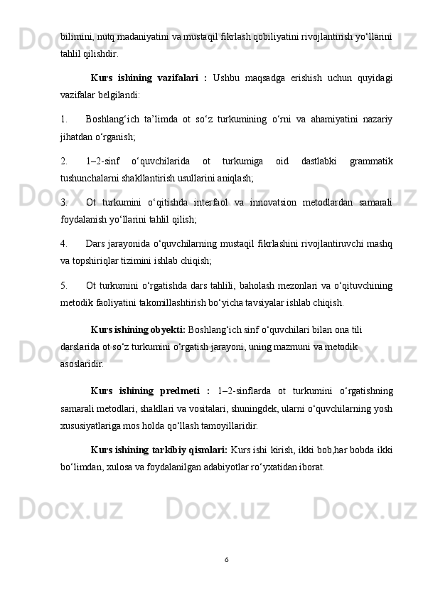 bilimini, nutq madaniyatini va mustaqil fikrlash qobiliyatini rivojlantirish yo‘llarini
tahlil qilishdir.
Kurs   ishining   vazifalari   :   Ushbu   maqsadga   erishish   uchun   quyidagi
vazifalar belgilandi:
1. Boshlang‘ich   ta’limda   ot   so‘z   turkumining   o‘rni   va   ahamiyatini   nazariy
jihatdan o‘rganish;
2. 1–2-sinf   o‘quvchilarida   ot   turkumiga   oid   dastlabki   grammatik
tushunchalarni shakllantirish usullarini aniqlash;
3. Ot   turkumini   o‘qitishda   interfaol   va   innovatsion   metodlardan   samarali
foydalanish yo‘llarini tahlil qilish;
4. Dars jarayonida o‘quvchilarning mustaqil fikrlashini rivojlantiruvchi mashq
va topshiriqlar tizimini ishlab chiqish;
5. Ot turkumini  o‘rgatishda dars tahlili, baholash mezonlari  va o‘qituvchining
metodik faoliyatini takomillashtirish bo‘yicha tavsiyalar ishlab chiqish.
Kurs ishining obyekti:  Boshlang‘ich sinf o‘quvchilari bilan ona tili 
darslarida ot so‘z turkumini o‘rgatish jarayoni, uning mazmuni va metodik 
asoslaridir.
Kurs   ishining   predmeti   :   1–2-sinflarda   ot   turkumini   o‘rgatishning
samarali metodlari, shakllari va vositalari, shuningdek, ularni o‘quvchilarning yosh
xususiyatlariga mos holda qo‘llash tamoyillaridir.
Kurs ishining tarkibiy qismlari:  Kurs ishi kirish, ikki bob,har bobda ikki
bo‘limdan, xulosa va foydalanilgan adabiyotlar ro‘yxatidan iborat.
6 