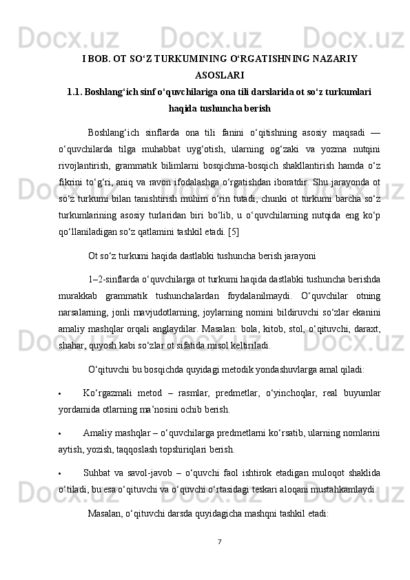 I BOB. OT SO‘Z TURKUMINING O‘RGATISHNING NAZARIY
ASOSLARI
1.1. Boshlang‘ich sinf o‘quvchilariga ona tili darslarida ot so‘z turkumlari
haqida tushuncha berish
Boshlang‘ich   sinflarda   ona   tili   fanini   o‘qitishning   asosiy   maqsadi   —
o‘quvchilarda   tilga   muhabbat   uyg‘otish,   ularning   og‘zaki   va   yozma   nutqini
rivojlantirish,   grammatik   bilimlarni   bosqichma-bosqich   shakllantirish   hamda   o‘z
fikrini   to‘g‘ri,  aniq  va   ravon  ifodalashga   o‘rgatishdan   iboratdir.  Shu  jarayonda  ot
so‘z turkumi bilan tanishtirish muhim  o‘rin tutadi, chunki  ot  turkumi  barcha so‘z
turkumlarining   asosiy   turlaridan   biri   bo‘lib,   u   o‘quvchilarning   nutqida   eng   ko‘p
qo‘llaniladigan so‘z qatlamini tashkil etadi. [5]
Ot so‘z turkumi haqida dastlabki tushuncha berish jarayoni
1–2-sinflarda o‘quvchilarga ot turkumi haqida dastlabki tushuncha berishda
murakkab   grammatik   tushunchalardan   foydalanilmaydi.   O‘quvchilar   otning
narsalarning,  jonli   mavjudotlarning,   joylarning   nomini   bildiruvchi   so‘zlar   ekanini
amaliy mashqlar  orqali  anglaydilar.  Masalan:  bola,  kitob, stol,  o‘qituvchi, daraxt,
shahar, quyosh kabi so‘zlar ot sifatida misol keltiriladi.
O‘qituvchi bu bosqichda quyidagi metodik yondashuvlarga amal qiladi:
 Ko‘rgazmali   metod   –   rasmlar,   predmetlar,   o‘yinchoqlar,   real   buyumlar
yordamida otlarning ma’nosini ochib berish.
 Amaliy mashqlar – o‘quvchilarga predmetlarni ko‘rsatib, ularning nomlarini
aytish, yozish, taqqoslash topshiriqlari berish.
 Suhbat   va   savol-javob   –   o‘quvchi   faol   ishtirok   etadigan   muloqot   shaklida
o‘tiladi, bu esa o‘qituvchi va o‘quvchi o‘rtasidagi teskari aloqani mustahkamlaydi.
Masalan, o‘qituvchi darsda quyidagicha mashqni tashkil etadi:
7 