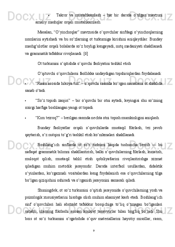  Takror   va   mustahkamlash   –   har   bir   darsda   o‘tilgan   mavzuni
amaliy mashqlar orqali mustahkamlash.
Masalan, “O‘yinchoqlar” mavzusida o‘quvchilar sinfdagi o‘yinchoqlarning
nomlarini  aytishadi  va bu so‘zlarning ot turkumiga kirishini aniqlaydilar. Bunday
mashg‘ulotlar orqali bolalarda so‘z boyligi kengayadi, nutq madaniyati shakllanadi
va grammatik tafakkur rivojlanadi. [6]
Ot turkumini o‘qitishda o‘quvchi faoliyatini tashkil etish
O‘qituvchi o‘quvchilarni faollikka undaydigan topshiriqlardan foydalanadi:
 “Rasm asosida hikoya tuz” – o‘quvchi rasmda ko‘rgan narsalarni ot shaklida
sanab o‘tadi.
 “So‘z   topish   zanjiri”   –   bir   o‘quvchi   bir   otni   aytadi,   keyingisi   shu   so‘zning
oxirgi harfiga boshlangan yangi ot topadi.
 “Kim tezroq?” – berilgan rasmda nechta otni topish mumkinligini aniqlash.
Bunday   faoliyatlar   orqali   o‘quvchilarda   mustaqil   fikrlash,   tez   javob
qaytarish, o‘z nutqini to‘g‘ri tashkil etish ko‘nikmalari shakllanadi.
Boshlang‘ich   sinflarda   ot   so‘z   turkumi   haqida   tushuncha   berish   —   bu
nafaqat grammatik bilimni shakllantirish, balki o‘quvchilarning fikrlash, kuzatish,
muloqot   qilish,   mustaqil   tahlil   etish   qobiliyatlarini   rivojlantirishga   xizmat
qiladigan   muhim   metodik   jarayondir.   Darsda   interfaol   usullardan,   didaktik
o‘yinlardan,   ko‘rgazmali   vositalardan   keng   foydalanish   esa   o‘quvchilarning   tilga
bo‘lgan qiziqishini oshiradi va o‘rganish jarayonini samarali qiladi.
Shuningdek, ot so‘z turkumini o‘qitish jarayonida o‘quvchilarning yosh va
psixologik xususiyatlarini hisobga olish muhim ahamiyat kasb etadi. Boshlang‘ich
sinf   o‘quvchilari   hali   abstrakt   tafakkur   bosqichiga   to‘liq   o‘tmagan   bo‘lganlari
sababli,   ularning   fikrlashi   asosan   konkret   tasavvurlar   bilan   bog‘liq   bo‘ladi.   Shu
bois   ot   so‘z   turkumini   o‘rgatishda   o‘quv   materiallarini   hayotiy   misollar,   rasm,
9 