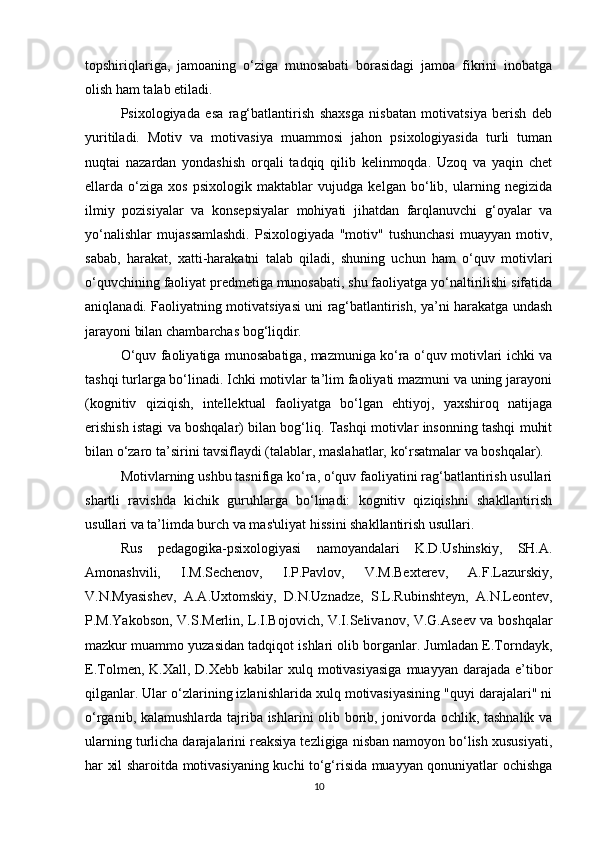 topshiriqlariga,   jamoaning   o‘ziga   munosabati   borasidagi   jamoa   fikrini   inobatga
olish ham talab etiladi.
Psixologiyada   esa   rag‘batlantirish   shaxsga   nisbatan   motivatsiya   berish   deb
yuritiladi.   Motiv   va   motivasiya   muammosi   jahon   psixologiyasida   turli   tuman
nuqtai   nazardan   yondashish   orqali   tadqiq   qilib   kelinmoqda.   Uzoq   va   yaqin   chet
ellarda   o‘ziga   xos   psixologik   maktablar   vujudga   kelgan   bo‘lib,   ularning   negizida
ilmiy   pozisiyalar   va   konsepsiyalar   mohiyati   jihatdan   farqlanuvchi   g‘oyalar   va
yo‘nalishlar   mujassamlashdi.   Psixologiyada   "motiv"   tushunchasi   muayyan   motiv,
sabab,   harakat,   xatti-harakatni   talab   qiladi,   shuning   uchun   ham   o‘quv   motivlari
o‘quvchining faoliyat predmetiga munosabati, shu faoliyatga yo‘naltirilishi sifatida
aniqlanadi. Faoliyatning motivatsiyasi uni rag‘batlantirish, ya’ni harakatga undash
jarayoni bilan chambarchas bog‘liqdir.
O‘quv faoliyatiga munosabatiga, mazmuniga ko‘ra o‘quv motivlari ichki va
tashqi turlarga bo‘linadi. Ichki motivlar ta’lim faoliyati mazmuni va uning jarayoni
(kognitiv   qiziqish,   intellektual   faoliyatga   bo‘lgan   ehtiyoj,   yaxshiroq   natijaga
erishish istagi va boshqalar) bilan bog‘liq. Tashqi motivlar insonning tashqi muhit
bilan o‘zaro ta’sirini tavsiflaydi (talablar, maslahatlar, ko‘rsatmalar va boshqalar).
Motivlarning ushbu tasnifiga ko‘ra, o‘quv faoliyatini rag‘batlantirish usullari
shartli   ravishda   kichik   guruhlarga   bo‘linadi:   kognitiv   qiziqishni   shakllantirish
usullari va ta’limda burch va mas'uliyat hissini shakllantirish usullari.
Rus   pedagogika-psixologiyasi   namoyandalari   K.D.Ushinskiy,   SH.A.
Amonashvili,   I.M.Sechenov,   I.P.Pavlov,   V.M.Bexterev,   A.F.Lazurskiy,
V.N.Myasishev,   A.A.Uxtomskiy,   D.N.Uznadze,   S.L.Rubinshteyn,   A.N.Leontev,
P.M.Yakobson, V.S.Merlin, L.I.Bojovich, V.I.Selivanov, V.G.Aseev va boshqalar
mazkur muammo yuzasidan tadqiqot ishlari olib borganlar. Jumladan E.Torndayk,
E.Tolmen, K.Xall,  D.Xebb  kabilar  xulq motivasiyasiga  muayyan  darajada e’tibor
qilganlar. Ular o‘zlarining izlanishlarida xulq motivasiyasining "quyi darajalari" ni
o‘rganib, kalamushlarda tajriba ishlarini olib borib, jonivorda ochlik, tashnalik va
ularning turlicha darajalarini reaksiya tezligiga nisban namoyon bo‘lish xususiyati,
har xil sharoitda motivasiyaning kuchi to‘g‘risida muayyan qonuniyatlar ochishga
10 