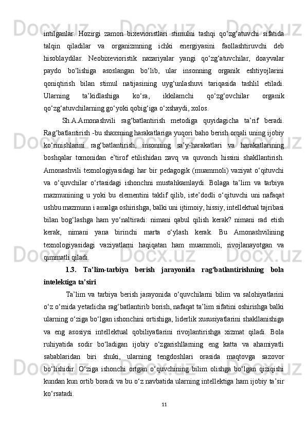 intilganlar.   Hozirgi   zamon   bixevioristlari   stimulni   tashqi   qo‘zg‘atuvchi   sifatida
talqin   qiladilar   va   organizmning   ichki   energiyasini   faollashtiruvchi   deb
hisoblaydilar.   Neobixevioristik   nazariyalar   yangi   qo‘zg‘atuvchilar,   doayvalar
paydo   bo‘lishiga   asoslangan   bo‘lib,   ular   insonning   organik   eshtiyojlarini
qoniqtirish   bilan   stimul   natijasining   uyg‘unlashuvi   tariqasida   tashlil   etiladi.
Ularning   ta’kidlashiga   ko‘ra,   ikkilamchi   qo‘zg‘ovchilar   organik
qo‘zg‘atuvchilarning go‘yoki qobig‘iga o‘xshaydi, xolos.
Sh.A.Amonashvili   rag‘batlantirish   metodiga   quyidagicha   ta’rif   beradi.
Rag‘batlantirish -bu shaxsning harakatlariga yuqori baho berish orqali uning ijobiy
ko‘rinishlarini   rag‘batlantirish,   insonning   sa’y-harakatlari   va   harakatlarining
boshqalar   tomonidan   e’tirof   etilishidan   zavq   va   quvonch   hissini   shakllantirish.
Amonashvili   texnologiyasidagi   har   bir   pedagogik   (muammoli)   vaziyat   o‘qituvchi
va   o‘quvchilar   o‘rtasidagi   ishonchni   mustahkamlaydi.   Bolaga   ta’lim   va   tarbiya
mazmunining   u   yoki   bu   elementini   taklif   qilib,   iste’dodli   o‘qituvchi   uni   nafaqat
ushbu mazmunn i amalga oshirishga, balki uni ijtimoiy, hissiy, intellektual tajribasi
bilan   bog‘lashga   ham   yo‘naltiradi:   nimani   qabul   qilish   kerak?   nimani   rad   etish
kerak,   nimani   yana   birinchi   marta   o‘ylash   kerak.   Bu   Amonashvilining
texnologiyasidagi   vaziyatlarni   haqiqatan   ham   muammoli,   rivojlanayotgan   va
qimmatli qiladi.
1.3.   Ta’lim-tarbiya   berish   jarayonida   rag‘batlantirishning   bola
intelektiga ta’siri
Ta’lim   va   tarbiya   berish   jarayonida   o‘quvchilarni   bilim   va   salohiyatlarini
o‘z o‘rnida yetarlicha rag‘batlantirib borish, nafaqat ta’lim sifatini oshirishga balki
ularning o‘ziga bo‘lgan ishonchini ortishiga, liderlik xususiyatlarini shakllanishiga
va   eng   asosiysi   intellektual   qobiliyatlarini   rivojlantirishga   xizmat   qiladi.   Bola
ruhiyatida   sodir   bo‘ladigan   ijobiy   o‘zgarishllarning   eng   katta   va   ahamiyatli
sabablaridan   biri   shuki,   ularning   tengdoshlari   orasida   maqtovga   sazovor
bo‘lishidir.   O‘ziga   ishonchi   ortgan   o‘quvchining   bilim   olishga   bo‘lgan   qiziqishi
kundan kun ortib boradi va bu o‘z navbatida ularning intellektiga ham ijobiy ta’sir
ko‘rsatadi.
11 