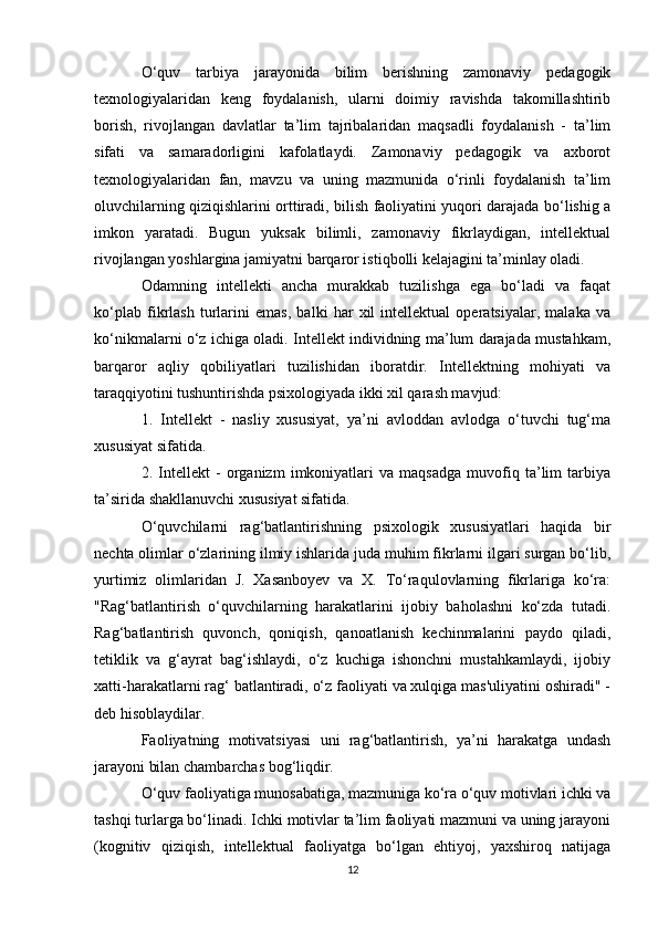 O‘quv   tarbiya   jarayonida   bilim   berishning   zamonaviy   pedagogik
texnologiyalaridan   keng   foydalanish,   ularni   doimiy   ravishda   takomillashtirib
borish,   rivojlangan   davlatlar   ta’lim   tajribalaridan   maqsadli   foydalanish   -   ta’lim
sifati   va   samaradorligini   kafolatlaydi.   Zamonaviy   pedagogik   va   axborot
texnologiyalaridan   fan,   mavzu   va   uning   mazmunida   o‘rinli   foydalanish   ta’lim
oluvchilarning qiziqishlarini orttiradi, bilish faoliyatini yuqori darajada bo‘lishig a
imkon   yaratadi.   Bugun   yuksak   bilimli,   zamonaviy   fikrlaydigan,   intellektual
rivojlangan yoshlargina jamiyatni barqaror istiqbolli kelajagini ta’minlay oladi.
Odamning   intellekti   ancha   murakkab   tuzilishga   ega   bo‘ladi   va   faqat
ko‘plab   fikrlash   turlarini   emas,   balki   har   xil   intellektual   operatsiyalar,   malaka   va
ko‘nikmalarni o‘z ichiga oladi. Intellekt individning ma’lum darajada mustahkam,
barqaror   aqliy   qobiliyatlari   tuzilishidan   iboratdir.   Intellektning   mohiyati   va
taraqqiyotini tushuntirishda psixologiyada ikki xil qarash mavjud:
1.   Intellekt   -   nasliy   xususiyat,   ya’ni   avloddan   avlodga   o‘tuvchi   tug‘ma
xususiyat sifatida.
2.   Intellekt   -   organizm   imkoniyatlari   va   maqsadga   muvofiq   ta’lim   tarbiya
ta’sirida shakllanuvchi xususiyat sifatida.
O‘quvchilarni   rag‘batlantirishning   psixologik   xususiyatlari   haqida   bir
nechta olimlar o‘zlarining ilmiy ishlarida juda muhim fikrlarni ilgari surgan bo‘lib,
yurtimiz   olimlaridan   J.   Xasanboyev   va   X.   To‘raqulovlarning   fikrlariga   ko‘ra:
"Rag‘batlantirish   o‘quvchilarning   harakatlarini   ijobiy   baholashni   ko‘zda   tutadi.
Rag‘batlantirish   quvonch,   qoniqish,   qanoatlanish   kechinmalarini   paydo   qiladi,
tetiklik   va   g‘ayrat   bag‘ishlaydi,   o‘z   kuchiga   ishonchni   mustahkamlaydi,   ijobiy
xatti-harakatlarni rag‘ batlantiradi, o‘z faoliyati va xulqiga mas'uliyatini oshiradi" -
deb hisoblaydilar.
Faoliyatning   motivatsiyasi   uni   rag‘batlantirish,   ya’ni   harakatga   undash
jarayoni bilan chambarchas bog‘liqdir.
O‘quv faoliyatiga munosabatiga, mazmuniga ko‘ra o‘quv motivlari ichki va
tashqi turlarga bo‘linadi. Ichki motivlar ta’lim faoliyati mazmuni va uning jarayoni
(kognitiv   qiziqish,   intellektual   faoliyatga   bo‘lgan   ehtiyoj,   yaxshiroq   natijaga
12 