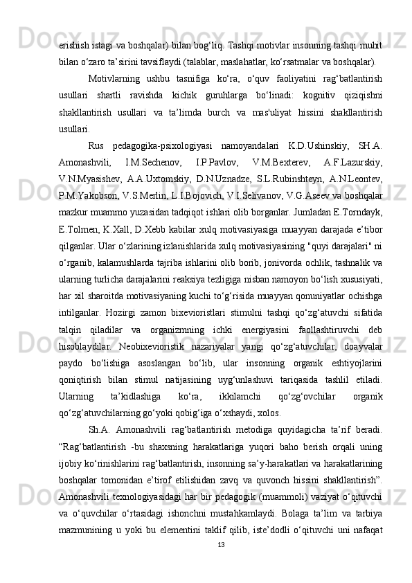 erishish istagi va boshqalar) bilan bog‘liq. Tashqi motivlar insonning tashqi muhit
bilan o‘zaro ta’sirini tavsiflaydi (talablar, maslahatlar, ko‘rsatmalar va boshqalar).
Motivlarning   ushbu   tasnifiga   ko‘ra,   o‘quv   faoliyatini   rag‘batlantirish
usullari   shartli   ravishda   kichik   guruhlarga   bo‘linadi:   kognitiv   qiziqishni
shakllantirish   usullari   va   ta’limda   burch   va   mas'uliyat   hissini   shakllantirish
usullari.
Rus   pedagogika-psixologiyasi   namoyandalari   K.D.Ushinskiy,   SH.A.
Amonashvili,   I.M.Sechenov,   I.P.Pavlov,   V.M.Bexterev,   A.F.Lazurskiy,
V.N.Myasishev,   A.A.Uxtomskiy,   D.N.Uznadze,   S.L.Rubinshteyn,   A.N.Leontev,
P.M.Yakobson, V.S.Merlin, L.I.Bojovich, V.I.Selivanov, V.G.Aseev va boshqalar
mazkur muammo yuzasidan tadqiqot ishlari olib borganlar. Jumladan E.Torndayk,
E.Tolmen, K.Xall,  D.Xebb  kabilar  xulq motivasiyasiga  muayyan  darajada e’tibor
qilganlar. Ular o‘zlarining izlanishlarida xulq motivasiyasining "quyi darajalari" ni
o‘rganib, kalamushlarda tajriba ishlarini olib borib, jonivorda ochlik, tashnalik va
ularning turlicha darajalarini reaksiya tezligiga nisban namoyon bo‘lish xususiyati,
har xil sharoitda motivasiyaning kuchi to‘g‘risida muayyan qonuniyatlar ochishga
intilganlar.   Hozirgi   zamon   bixevioristlari   stimulni   tashqi   qo‘zg‘atuvchi   sifatida
talqin   qiladilar   va   organizmning   ichki   energiyasini   faollashtiruvchi   deb
hisoblaydilar.   Neobixevioristik   nazariyalar   yangi   qo‘zg‘atuvchilar,   doayvalar
paydo   bo‘lishiga   asoslangan   bo‘lib,   ular   insonning   organik   eshtiyojlarini
qoniqtirish   bilan   stimul   natijasining   uyg‘unlashuvi   tariqasida   tashlil   etiladi.
Ularning   ta’kidlashiga   ko‘ra,   ikkilamchi   qo‘zg‘ovchilar   organik
qo‘zg‘atuvchilarning go‘yoki qobig‘iga o‘xshaydi, xolos.
Sh.A.   Amonashvili   rag‘batlantirish   metodiga   quyidagicha   ta’rif   beradi.
“Rag‘batlantirish   -bu   shaxsning   harakatlariga   yuqori   baho   berish   orqali   uning
ijobiy ko‘rinishlarini rag‘batlantirish, insonning sa’y-harakatlari va harakatlarining
boshqalar   tomonidan   e’tirof   etilishidan   zavq   va   quvonch   hissini   shakllantirish”.
Amonashvili   texnologiyasidagi   har   bir   pedagogik   (muammoli)   vaziyat   o‘qituvchi
va   o‘quvchilar   o‘rtasidagi   ishonchni   mustahkamlaydi.   Bolaga   ta’lim   va   tarbiya
mazmunining   u   yoki   bu   elementini   taklif   qilib,   iste’dodli   o‘qituvchi   uni   nafaqat
13 
