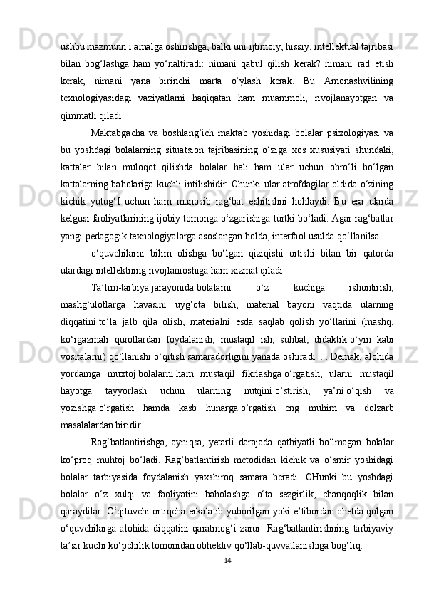 ushbu mazmunn i amalga oshirishga, balki uni ijtimoiy, hissiy, intellektual tajribasi
bilan   bog‘lashga   ham   yo‘naltiradi:   nimani   qabul   qilish   kerak?   nimani   rad   etish
kerak,   nimani   yana   birinchi   marta   o‘ylash   kerak.   Bu   Amonashvilining
texnologiyasidagi   vaziyatlarni   haqiqatan   ham   muammoli,   rivojlanayotgan   va
qimmatli qiladi.
Maktabgacha   va   boshlang‘ich   maktab   yoshidagi   bolalar   psixologiyasi   va
bu   yoshdagi   bolalarning   situatsion   tajribasining   o‘ziga   xos   xususiyati   shundaki,
kattalar   bilan   muloqot   qilishda   bolalar   hali   ham   ular   uchun   obro‘li   bo‘lgan
kattalarning baholariga kuchli intilishidir. Chunki ular atrofdagilar oldida o‘zining
kichik   yutug‘I   uchun   ham   munosib   rag‘bat   eshitishni   hohlaydi.   Bu   esa   ularda
kel gusi faoliyatlarining ijobiy tomonga o‘zgarishiga turtki bo‘ladi. Agar rag‘batlar
yangi pedagogik texnologiyalarga asoslangan holda, interfaol usulda qo‘llanilsa
o‘quvchilarni   bilim   olishga   bo‘lgan   qiziqishi   ortishi   bilan   bir   qatorda
ulardagi intellektning rivojlanioshiga ham xizmat qiladi.  
Ta’lim-tarbiya   jarayonida   bolalarni   o‘ z   kuchiga   ishontirish,
mashg‘ulotlarga   havasini   uyg‘ota   bilish,   material   bayoni   vaqtida   ularning
diqqatini   to‘ la   jalb   qila   olish,   materialni   esda   saqlab   qolish   yo‘llarini   (mashq,
ko‘rgazmali   qurollardan   foydalanish,   mustaqil   ish,   suhbat,   didaktik   o‘ yin   kabi
vositalarni) qo‘llanishi   o‘ qitish samaradorligini yanada oshiradi.   ... Demak, alohida
yordamga   muxtoj   bolalarni   ham   mustaqil   fikrlashga   o‘ rgatish,   ularni   mustaqil
hayotga   tayyorlash   uchun   ularning   nutqini   o‘ stirish,   ya’ni   o‘ qish   va
yozishga   o‘ rgatish   hamda   kasb   hunarga   o‘ rgatish   eng   muhim   va   dolzarb
masalalardan biridir.  
Rag‘batlantirishga,   ayniqsa,   yetarli   darajada   qathiyatli   bo‘lmagan   bolalar
ko‘proq   muhtoj   bo‘ladi.   Rag‘batlantirish   metodidan   kichik   va   o‘smir   yoshidagi
bolalar   tarbiyasida   foydalanish   yaxshiroq   samara   beradi.   CHunki   bu   yoshdagi
bolalar   o‘z   xulqi   va   faoliyatini   baholashga   o‘ta   sezgirlik,   chanqoqlik   bilan
qaraydilar. O‘qituvchi ortiqcha erkalatib yuborilgan yoki e’tibordan chetda qolgan
o‘quvchilarga   alohida   diqqatini   qaratmog‘i   zarur.   Rag‘batlantirishning   tarbiyaviy
ta’sir kuchi ko‘pchilik tomonidan obhektiv qo‘llab-quvvatlanishiga bog‘liq .
14 