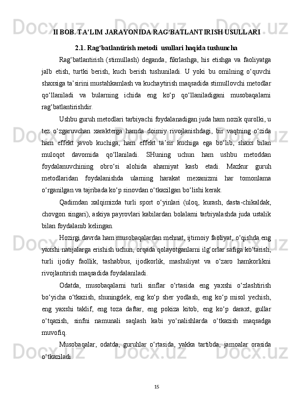 II BOB. TA’LIM JARAYONIDA RAG‘BATLANTIRISH USULLARI
2.1. Rag‘batlantirish metodi  usullari haqida tushuncha
Rag‘batlantirish   (stimullash)   deganda,   fikrlashga,   his   etishga   va   faoliyatga
jalb   etish,   turtki   berish,   kuch   berish   tushuniladi.   U   yoki   bu   omilning   o‘quvchi
shaxsiga ta’sirini mustahkamlash va kuchaytirish maqsadida stimullovchi metodlar
qo‘llaniladi   va   bularning   ichida   eng   ko‘p   qo‘llaniladigani   musobaqalarni
rag‘batlantirishdir.
Ushbu guruh metodlari tarbiyachi foydalanadigan juda ham nozik qurolki, u
tez   o‘zgaruvchan   xarakterga   hamda   doimiy   rivojlanishdagi,   bir   vaqtning   o‘zida
ham   effekt   javob   kuchiga,   ham   effekt   ta’sir   kuchiga   ega   bo‘lib,   shaxs   bilan
muloqot   davomida   qo‘llaniladi.   SHuning   uchun   ham   ushbu   metoddan
foydalanuvchining   obro‘si   alohida   ahamiyat   kasb   etadi.   Mazkur   guruh
metodlaridan   foydalanishda   ularning   harakat   mexanizmi   har   tomonlama
o‘rganilgan va tajribada ko‘p sinovdan o‘tkazilgan bo‘lishi kerak.
Qadimdan   xalqimizda   turli   sport   o‘yinlari   (uloq,   kurash,   dasta-chikaldak,
chovgon singari), askiya payrovlari kabilardan bolalarni tarbiyalashda juda ustalik
bilan foydalanib kelingan.
Hozirgi davrda ham musobaqalardan mehnat, ijtimoiy faoliyat, o‘qishda eng
yaxshi natijalarga erishish uchun, orqada qolayotganlarni ilg‘orlar safiga ko‘tarish,
turli   ijodiy   faollik,   tashabbus,   ijodkorlik,   mashuliyat   va   o‘zaro   hamkorlikni
rivojlantirish maqsadida foydalaniladi.
Odatda,   musobaqalarni   turli   sinflar   o‘rtasida   eng   yaxshi   o‘zlashtirish
bo‘yicha   o‘tkazish,   shuningdek,   eng   ko‘p   sher   yodlash,   eng   ko‘p   misol   yechish,
eng   yaxshi   taklif,   eng   toza   daftar,   eng   pokiza   kitob,   eng   ko‘p   daraxt,   gullar
o‘tqazish,   sinfni   namunali   saqlash   kabi   yo‘nalishlarda   o‘tkazish   maqsadga
muvofiq.
Musobaqalar,   odatda,   guruhlar   o‘rtasida,   yakka   tartibda,   jamoalar   orasida
o‘tkaziladi.
15 
