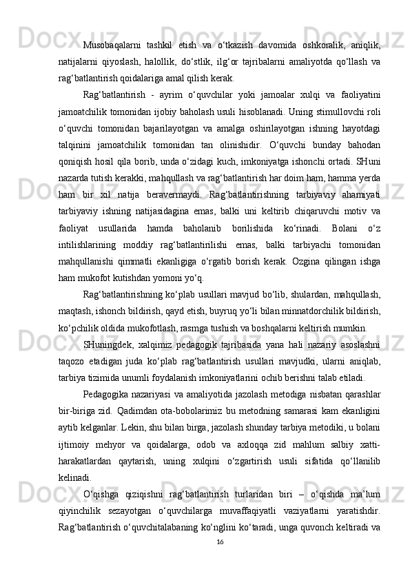 Musobaqalarni   tashkil   etish   va   o‘tkazish   davomida   oshkoralik,   aniqlik,
natijalarni   qiyoslash,   halollik,   do‘stlik,   ilg‘or   tajribalarni   amaliyotda   qo‘llash   va
rag‘batlantirish qoidalariga amal qilish kerak.
Rag‘batlantirish   -   ayrim   o‘quvchilar   yoki   jamoalar   xulqi   va   faoliyatini
jamoatchilik tomonidan ijobiy baholash usuli hisoblanadi. Uning stimullovchi roli
o‘quvchi   tomonidan   bajarilayotgan   va   amalga   oshirilayotgan   ishning   hayotdagi
talqinini   jamoatchilik   tomonidan   tan   olinishidir.   O‘quvchi   bunday   bahodan
qoniqish hosil qila borib, unda o‘zidagi kuch, imkoniyatga ishonchi ortadi. SHuni
nazarda tutish kerakki, mahqullash va rag‘batlantirish har doim ham, hamma yerda
ham   bir   xil   natija   beravermaydi.   Rag‘batlantirishning   tarbiyaviy   ahamiyati
tarbiyaviy   ishning   natijasidagina   emas,   balki   uni   keltirib   chiqaruvchi   motiv   va
faoliyat   usullarida   hamda   baholanib   borilishida   ko‘rinadi.   Bolani   o‘z
intilishlarining   moddiy   rag‘batlantirilishi   emas,   balki   tarbiyachi   tomonidan
mahqullanishi   qimmatli   ekanligiga   o‘rgatib   borish   kerak.   Ozgina   qilingan   ishga
ham mukofot kutishdan yomoni yo‘q.
Rag‘batlantirishning ko‘plab usullari mavjud bo‘lib, shulardan, mahqullash,
maqtash, ishonch bildirish, qayd etish, buyruq yo‘li bilan minnatdorchilik bildirish,
ko‘pchilik oldida mukofotlash, rasmga tushish va boshqalarni keltirish mumkin.
SHuningdek,   xalqimiz   pedagogik   tajribasida   yana   hali   nazariy   asoslashni
taqozo   etadigan   juda   ko‘plab   rag‘batlantirish   usullari   mavjudki,   ularni   aniqlab,
tarbiya tizimida unumli foydalanish imkoniyatlarini ochib berishni talab etiladi.
Pedagogika  nazariyasi   va  amaliyotida  jazolash   metodiga  nisbatan  qarashlar
bir-biriga   zid.   Qadimdan   ota-bobolarimiz   bu   metodning   samarasi   kam   ekanligini
aytib kelganlar. Lekin, shu bilan birga, jazolash shunday tarbiya metodiki, u bolani
ijtimoiy   mehyor   va   qoidalarga,   odob   va   axloqqa   zid   mahlum   salbiy   xatti-
harakatlardan   qaytarish,   uning   xulqini   o‘zgartirish   usuli   sifatida   qo‘llanilib
kelinadi.
O‘qishga   qiziqishni   rag‘batlantirish   turlaridan   biri   –   o‘qishda   ma’lum
qiyinchilik   sezayotgan   o‘quvchilarga   muvaffaqiyatli   vaziyatlarni   yaratishdir.
Rag‘batlantirish o‘quvchitalabaning ko‘nglini ko‘taradi, unga quvonch keltiradi va
16 