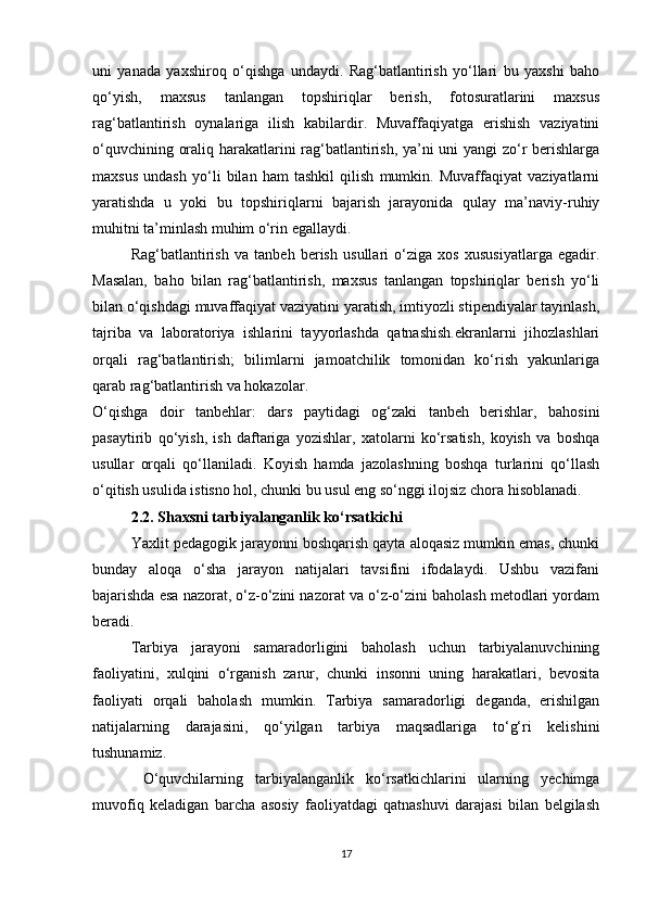 uni   yanada   yaxshiroq   o‘qishga   undaydi.   Rag‘batlantirish   yo‘llari   bu   yaxshi   baho
qo‘yish,   maxsus   tanlangan   topshiriqlar   berish,   fotosuratlarini   maxsus
rag‘batlantirish   oynalariga   ilish   kabilardir.   Muvaffaqiyatga   erishish   vaziyatini
o‘quvchining oraliq harakatlarini rag‘batlantirish, ya’ni uni yangi zo‘r berishlarga
maxsus   undash   yo‘li   bilan   ham   tashkil   qilish   mumkin.   Muvaffaqiyat   vaziyatlarni
yaratishda   u   yoki   bu   topshiriqlarni   bajarish   jarayonida   qulay   ma’naviy-ruhiy
muhitni ta’minlash muhim o‘rin egallaydi.
Rag‘batlantirish   va   tanbeh   berish   usullari   o‘ziga   xos   xususiyatlarga   egadir.
Masalan,   baho   bilan   rag‘batlantirish,   maxsus   tanlangan   topshiriqlar   berish   yo‘li
bilan o‘qishdagi muvaffaqiyat vaziyatini yaratish, imtiyozli stipendiyalar tayinlash,
tajriba   va   laboratoriya   ishlarini   tayyorlashda   qatnashish.ekranlarni   jihozlashlari
orqali   rag‘batlantirish;   bilimlarni   jamoatchilik   tomonidan   ko‘rish   yakunlariga
qarab rag‘batlantirish va hokazolar.
O‘qishga   doir   tanbehlar:   dars   paytidagi   og‘zaki   tanbeh   berishlar,   bahosini
pasaytirib   qo‘yish,   ish   daftariga   yozishlar,   xatolarni   ko‘rsatish,   koyish   va   boshqa
usullar   orqali   qo‘llaniladi.   Koyish   hamda   jazolashning   boshqa   turlarini   qo‘llash
o‘qitish usulida istisno hol, chunki bu usul eng so‘nggi ilojsiz chora hisoblanadi.
2.2. Shaxsni tarbiyalanganlik ko‘rsatkichi
Yaxlit pedagogik jarayonni boshqarish qayta aloqasiz mumkin emas, chunki
bunday   aloqa   o‘sha   jarayon   natijalari   tavsifini   ifodalaydi.   Ushbu   vazifani
bajarishda esa nazorat, o‘z-o‘zini nazorat va o‘z-o‘zini baholash metodlari yordam
beradi.
Tarbiya   jarayoni   samaradorligini   baholash   uchun   tarbiyalanuvchining
faoliyatini,   xulqini   o‘rganish   zarur,   chunki   insonni   uning   harakatlari,   bevosita
faoliyati   orqali   baholash   mumkin.   Tarbiya   samaradorligi   deganda,   erishilgan
natijalarning   darajasini,   qo‘yilgan   tarbiya   maqsadlariga   to‘g‘ri   kelishini
tushunamiz.
  O‘quvchilarning   tarbiyalanganlik   ko‘rsatkichlarini   ularning   yechimga
muvofiq   keladigan   barcha   asosiy   faoliyatdagi   qatnashuvi   darajasi   bilan   belgilash
17 