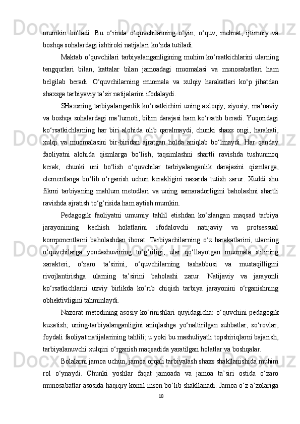 mumkin   bo‘ladi.   Bu   o‘rinda   o‘quvchilarning   o‘yin,   o‘quv,   mehnat,   ijtimoiy   va
boshqa sohalardagi ishtiroki natijalari ko‘zda tutiladi.
Maktab o‘quvchilari tarbiyalanganligining muhim ko‘rsatkichlarini ularning
tengqurlari   bilan,   kattalar   bilan   jamoadagi   muomalasi   va   munosabatlari   ham
belgilab   beradi.   O‘quvchilarning   muomala   va   xulqiy   harakatlari   ko‘p   jihatdan
shaxsga tarbiyaviy ta’sir natijalarini ifodalaydi.
SHaxsning tarbiyalanganlik ko‘rsatkichini  uning axloqiy, siyosiy, ma’naviy
va boshqa sohalardagi ma’lumoti, bilim darajasi ham ko‘rsatib beradi. Yuqoridagi
ko‘rsatkichlarning   har   biri   alohida   olib   qaralmaydi,   chunki   shaxs   ongi,   harakati,
xulqi   va   muomalasini   bir-biridan   ajratgan   holda   aniqlab   bo‘lmaydi.   Har   qanday
faoliyatni   alohida   qismlarga   bo‘lish,   taqsimlashni   shartli   ravishda   tushunmoq
kerak,   chunki   uni   bo‘lish   o‘quvchilar   tarbiyalanganlik   darajasini   qismlarga,
elementlarga   bo‘lib   o‘rganish   uchun   kerakligini   nazarda   tutish   zarur.   Xuddi   shu
fikrni   tarbiyaning   mahlum   metodlari   va   uning   samaradorligini   baholashni   shartli
ravishda ajratish to‘g‘risida ham aytish mumkin.
Pedagogik   faoliyatni   umumiy   tahlil   etishdan   ko‘zlangan   maqsad   tarbiya
jarayonining   kechish   holatlarini   ifodalovchi   natijaviy   va   protsessual
komponentlarni   baholashdan   iborat.   Tarbiyachilarning   o‘z   harakatlarini,   ularning
o‘quvchilarga   yondashuvining   to‘g‘riligi,   ular   qo‘llayotgan   muomala   stilining
xarakteri,   o‘zaro   ta’sirini,   o‘quvchilarning   tashabbusi   va   mustaqilligini
rivojlantirishga   ularning   ta’sirini   baholashi   zarur.   Natijaviy   va   jarayonli
ko‘rsatkichlarni   uzviy   birlikda   ko‘rib   chiqish   tarbiya   jarayonini   o‘rganishning
obhektivligini tahminlaydi.
Nazorat metodining asosiy ko‘rinishlari quyidagicha:  o‘quvchini pedagogik
kuzatish;   uning-tarbiyalanganligini   aniqlashga   yo‘naltirilgan   suhbatlar,   so‘rovlar,
foydali faoliyat natijalarining tahlili; u yoki bu mashuliyatli topshiriqlarni bajarish,
tarbiyalanuvchi xulqini o‘rganish maqsadida yaratilgan holatlar va boshqalar. 
Bolalarni jamoa uchun, jamoa orqali tarbiyalash shaxs shakllanishida muhim
rol   o‘ynaydi.   Chunki   yoshlar   faqat   jamoada   va   jamoa   ta’siri   ostida   o‘zaro
munosabatlar asosida haqiqiy komil inson bo‘lib shakllanadi. Jamoa o‘z a’zolariga
18 