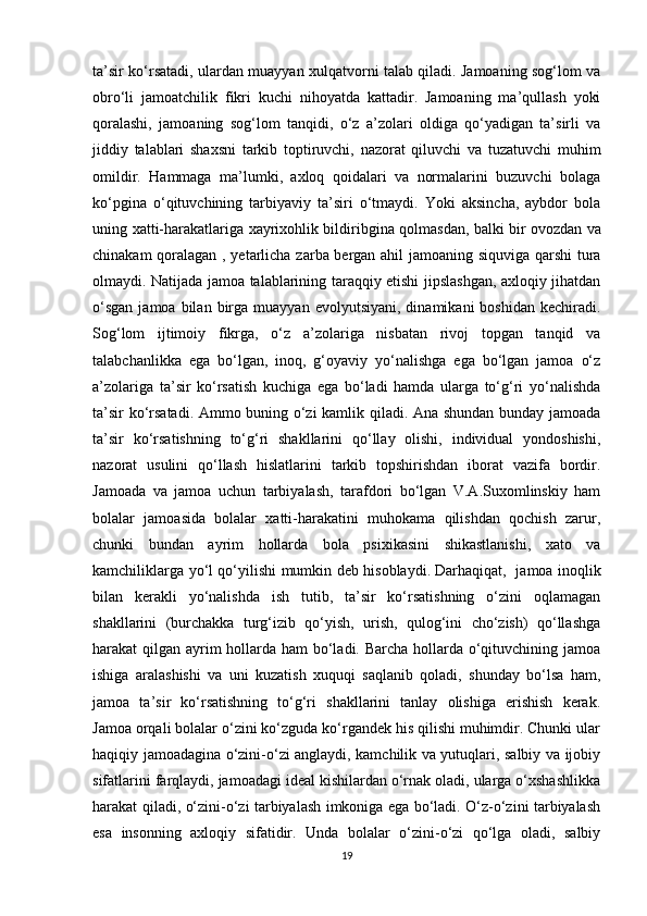 ta’sir ko‘rsatadi, ulardan muayyan xulqatvorni talab qiladi. Jamoaning sog‘lom va
obro‘li   jamoatchilik   fikri   kuchi   nihoyatda   kattadir.   Jamoaning   ma’qullash   yoki
qoralashi,   jamoaning   sog‘lom   tanqidi,   o‘z   a’zolari   oldiga   qo‘yadigan   ta’sirli   va
jiddiy   talablari   shaxsni   tarkib   toptiruvchi,   nazorat   qiluvchi   va   tuzatuvchi   muhim
omildir.   Hammaga   ma’lumki,   axloq   qoidalari   va   normalarini   buzuvchi   bolaga
ko‘pgina   o‘qituvchining   tarbiyaviy   ta’siri   o‘tmaydi.   Yoki   aksincha,   aybdor   bola
uning xatti-harakatlariga xayrixohlik bildiribgina qolmasdan, balki bir   ovozdan va
chinakam qoralagan ,   yetarlicha zarba bergan ahil jamoaning siquviga qarshi tura
olmaydi. Natijada jamoa talablarining taraqqiy etishi jipslashgan, axloqiy jihatdan
o‘sgan  jamoa  bilan  birga  muayyan  evolyutsiyani,   dinamikani   boshidan  kechiradi.
Sog‘lom   ijtimoiy   fikrga,   o‘z   a’zolariga   nisbatan   rivoj   topgan   tanqid   va
talabchanlikka   ega   bo‘lgan,   inoq,   g‘oyaviy   yo‘nalishga   ega   bo‘lgan   jamoa   o‘z
a’zolariga   ta’sir   ko‘rsatish   kuchiga   ega   bo‘ladi   hamda   ularga   to‘g‘ri   yo‘nalishda
ta’sir ko‘rsatadi. Ammo buning o‘zi kamlik qiladi. Ana shundan bunday jamoada
ta’sir   ko‘rsatishning   to‘g‘ri   shakllarini   qo‘llay   olishi,   individual   yondoshishi,
nazorat   usulini   qo‘llash   hislatlarini   tarkib   topshirishdan   iborat   vazifa   bordir.
Jamoada   va   jamoa   uchun   tarbiyalash,   tarafdori   bo‘lgan   V.A.Suxomlinskiy   ham
bolalar   jamoasida   bolalar   xatti-harakatini   muhokama   qilishdan   qochish   zarur,
chunki   bundan   ayrim   hollarda   bola   psixikasini   shikastlanishi,   xato   va
kamchiliklarga yo‘l qo‘yilishi mumkin deb hisoblaydi.   Darhaqiqat,     jamoa inoqlik
bilan   kerakli   yo‘nalishda   ish   tutib,   ta’sir   ko‘rsatishning   o‘zini   oqlamagan
shakllarini   (burchakka   turg‘izib   qo‘yish,   urish,   qulog‘ini   cho‘zish)   qo‘llashga
harakat qilgan ayrim  hollarda ham  bo‘ladi. Barcha hollarda o‘qituvchining jamoa
ishiga   aralashishi   va   uni   kuzatish   xuquqi   saqlanib   qoladi,   shunday   bo‘lsa   ham,
jamoa   ta’sir   ko‘rsatishning   to‘g‘ri   shakllarini   tanlay   olishiga   erishish   kerak.
Jamoa orqali bolalar o‘zini ko‘zguda ko‘rgandek his qilishi muhimdir. Chunki ular
haqiqiy jamoadagina o‘zini-o‘zi anglaydi, kamchilik va yutuqlari, salbiy va ijobiy
sifatlarini farqlaydi, jamoadagi ideal kishilardan o‘rnak oladi, ularga o‘xshashlikka
harakat qiladi, o‘zini-o‘zi tarbiyalash imkoniga ega bo‘ladi. O‘z-o‘zini tarbiyalash
esa   insonning   axloqiy   sifatidir.   Unda   bolalar   o‘zini-o‘zi   qo‘lga   oladi,   salbiy
19 