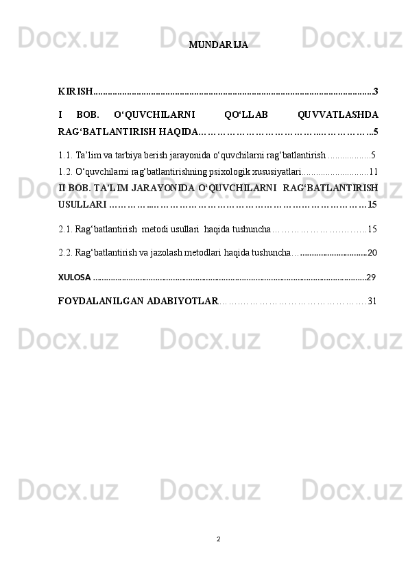 MUNDARIJA
KIRISH. ....................................................................................................................3
I   BOB.   O‘QUVCHILARNI     QO‘LLAB     QUVVATLASHDA
RAG‘BATLANTIRISH HAQIDA ………………………………..……………...5
1.1.  Ta’lim va tarbiya berish jarayonida o‘quvchilarni rag‘batlantirish ..................5
1.2.  O‘quvchilarni rag‘batlantirishning psixologik xususiyatlari ............................11
II BOB. TA’LIM JARAYONIDA O‘QUVCHILARNI   RAG‘BATLANTIRISH
USULLARI …………..……………………………………………………………15
2.1.  Rag‘batlantirish  metodi usullari  haqida tushuncha………………….….…..15
2. 2. Rag‘batlantirish va jazolash metodlari haqida tushuncha… ……..………………….20
XULOSA  …………..…………………………………………...……..…………………………………..………29
FOYDALANILGAN ADABIYOTLAR …….………………………………….31
2 
