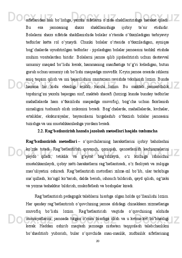 sifatlaridan   holi   bo‘lishga,   yaxshi   sifatlarni   o‘zida   shakllantirishga   harakat   qiladi.
Bu   esa   jamoaning   shaxs   shakllanishiga   ijobiy   ta’sir   etishidir.
Bolalarni   shaxs   sifatida   shakllanishida   bolalar   o‘rtasida   o‘tkaziladigan   tarbiyaviy
tadbirlar   katta   rol   o‘ynaydi.   Chunki   bolalar   o‘rtasida   o‘tkaziladigan,   ayniqsa
bog‘chalarda uyushtirilgan tadbirlar - jipslashgan bolalar jamoasini tashkil etishda
muhim   vositalardan   biridir.   Bolalarni   jamoa   qilib   jipslashtirish   uchun   dastavval
umumiy   maqsad   bo‘lishi   kerak,   hammaning   manfaatiga   to‘g‘ri   keladigan,   butun
guruh uchun umumiy ish bo‘lishi maqsadga muvofik. Keyin jamoa orasida ishlarni
aniq taqsim qilish va uni bajarilishini muntazam ravishda tekshirish lozim. Bunda
hamma   bir   kishi   ekanligi   sezilib   turishi   lozim.   Bu   maktab   jamoatchilik
topshirig‘ini   yaxshi  bajargan sinf , maktab sharafi  (hozirgi  kunda bunday tadbirlar
mahallalarda   ham   o‘tkazilishi   maqsadga   muvofiq),   bog‘cha   uchun   faxrlanish
nimaligini   tushunib   olish   imkonini   beradi.   Bog‘chalarda,   mahallalarda,   kechalar,
ertaliklar,   ekskursiyalar,   bayramlarni   birgalashib   o‘tkazish   bolalar   jamoasini
tuzishga va uni mustahkamlashga yordam beradi.
2.2. Rag‘batlantirish hamda jazolash metodlari haqida tushuncha
Rag batlantirish   metodlariʻ   –   o quvchilarning   harakatlarini   ijobiy   baholashni	ʻ
ko zda   tutadi.   Rag batlantirish   quvonch,   qoniqish,   qanoatlanish   kechinmalarini	
ʻ ʻ
paydo   qiladi,   tetiklik   va   g ayrat   bag ishlaydi,   o z   kuchiga   ishonchni	
ʻ ʻ ʻ
mustahkamlaydi, ijobiy xatti-harakatlarni rag batlantiradi, o z faoliyati va xulqiga	
ʻ ʻ
mas’uliyatini   oshiradi.   Rag batlantirish   metodlari   xilma-xil   bo lib,   ular   tarkibiga	
ʻ ʻ
ma’qullash, ko ngil ko tarish, dalda berish, ishonch bildirish, qayd qilish, og zaki	
ʻ ʻ ʻ
va yozma tashakkur bildirish, mukofatlash va boshqalar kiradi.
Rag batlantirish pedagogik talablarni hisobga olgan holda qo llanilishi lozim.	
ʻ ʻ
Har  qanday  rag batlantirish  o quvchining  jamoa  oldidagi   chinakkam   xizmatlariga	
ʻ ʻ
muvofiq   bo lishi   lozim.   Rag batlantirish   vaqtida   o quvchining   alohida	
ʻ ʻ ʻ
xususiyatlarini,   jamoada   tutgan   o rnini   hisobga   olish   va   u   ketma-ket   bo lmasligi	
ʻ ʻ
kerak.   Haddan   oshirib   maqtash   jamoaga   nisbatan   taqqoslash   talabchanlikni
bo shashtirib   yuborish,   bular   o quvchida   man-manlik,   xudbinlik   sifatlarining	
ʻ ʻ
20 
