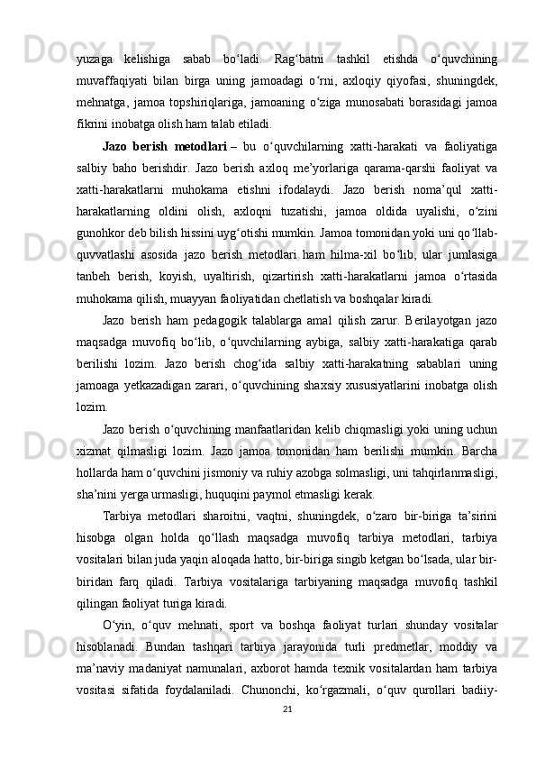 yuzaga   kelishiga   sabab   bo ladi.   Rag batni   tashkil   etishda   o quvchiningʻ ʻ ʻ
muvaffaqiyati   bilan   birga   uning   jamoadagi   o rni,   axloqiy   qiyofasi,   shuningdek,	
ʻ
mehnatga,   jamoa   topshiriqlariga,   jamoaning   o ziga   munosabati   borasidagi   jamoa
ʻ
fikrini inobatga olish ham talab etiladi.
Jazo   berish   metodlari   –   bu   o quvchilarning   xatti-harakati   va   faoliyatiga	
ʻ
salbiy   baho   berishdir.   Jazo   berish   axloq   me’yorlariga   qarama-qarshi   faoliyat   va
xatti-harakatlarni   muhokama   etishni   ifodalaydi.   Jazo   berish   noma’qul   xatti-
harakatlarning   oldini   olish,   axloqni   tuzatishi,   jamoa   oldida   uyalishi,   o zini	
ʻ
gunohkor deb bilish hissini uyg otishi mumkin. Jamoa tomonidan yoki uni qo llab-	
ʻ ʻ
quvvatlashi   asosida   jazo   berish   metodlari   ham   hilma-xil   bo lib,   ular   jumlasiga	
ʻ
tanbeh   berish,   koyish,   uyaltirish,   qizartirish   xatti-harakatlarni   jamoa   o rtasida	
ʻ
muhokama qilish, muayyan faoliyatidan chetlatish va boshqalar kiradi.
Jazo   berish   ham   pedagogik   talablarga   amal   qilish   zarur.   Berilayotgan   jazo
maqsadga   muvofiq   bo lib,   o quvchilarning   aybiga,   salbiy   xatti-harakatiga   qarab	
ʻ ʻ
berilishi   lozim.   Jazo   berish   chog ida   salbiy   xatti-harakatning   sabablari   uning	
ʻ
jamoaga   yetkazadigan   zarari,   o quvchining   shaxsiy   xususiyatlarini   inobatga   olish	
ʻ
lozim.
Jazo berish o quvchining manfaatlaridan kelib chiqmasligi yoki uning uchun	
ʻ
xizmat   qilmasligi   lozim.   Jazo   jamoa   tomonidan   ham   berilishi   mumkin.   Barcha
hollarda ham o quvchini jismoniy va ruhiy azobga solmasligi, uni tahqirlanmasligi,	
ʻ
sha’nini yerga urmasligi, huquqini paymol etmasligi kerak.
Tarbiya   metodlari   sharoitni,   vaqtni,   shuningdek,   o zaro   bir-biriga   ta’sirini	
ʻ
hisobga   olgan   holda   qo llash   maqsadga   muvofiq   tarbiya   metodlari,   tarbiya	
ʻ
vositalari bilan juda yaqin aloqada hatto, bir-biriga singib ketgan bo lsada, ular bir-	
ʻ
biridan   farq   qiladi.     Tarbiya   vositalariga   tarbiyaning   maqsadga   muvofiq   tashkil
qilingan faoliyat turiga kiradi.
O yin,   o quv   mehnati,   sport   va   boshqa   faoliyat   turlari   shunday   vositalar	
ʻ ʻ
hisoblanadi.   Bundan   tashqari   tarbiya   jarayonida   turli   predmetlar,   moddiy   va
ma’naviy   madaniyat   namunalari,   axborot   hamda   texnik   vositalardan   ham   tarbiya
vositasi   sifatida   foydalaniladi.   Chunonchi,   ko rgazmali,   o quv   qurollari   badiiy-	
ʻ ʻ
21 