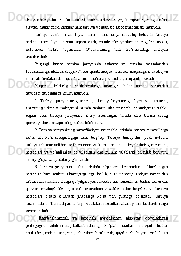 ilmiy   adabiyotlar,   san’at   asarlari,   radio,   televideniye,   kompyuter,   magnitofon,
slaydo, shuningdek, kishilar ham tarbiya vositasi bo lib xizmat qilishi mumkin.ʻ
Tarbiya   vositalaridan   foydalanish   doimo   unga   muvofiq   keluvchi   tarbiya
metodlaridan   foydalanishni   taqozo   etadi,   chunki   ular   yordamida   ong,   his-tuyg u,	
ʻ
xulq-atvor   tarkib   toptiriladi.   O quvchining   turli   ko rinishdagi   faoliyati	
ʻ ʻ
uyushtiriladi.
Bugungi   kunda   tarbiya   jarayonida   axborot   va   texnika   vositalaridan
foydalanishga alohida diqqat-e’tibor qaratilmoqda. Ulardan maqsadga muvofiq va
samarali foydalanish o quvchilarning ma’naviy kamol topishiga olib keladi.	
ʻ
Yuqorida   bildirilgan   mulohazalarga   tayangan   holda   mavzu   yuzasidan
quyidagi xulosalarga kelish mumkin.
1.   Tarbiya   jarayonining   asosini,   ijtimoiy   hayotining   obyektiv   talablarini,
shaxsning   ijtimoiy   mohiyatini   hamda   tabiatini   aks   ettiruvchi   qonuniyatlar   tashkil
etgani   bois   tarbiya   jarayonini   ilmiy   asoslangan   tarzda   olib   borish   uning
qonuniyatlarni chuqur o rganishni talab etadi.
ʻ
2. Tarbiya jarayonining muvaffaqiyati uni tashkil etishda qanday tamoyillarga
ko ra   ish   ko rilayotganligiga   ham   bog liq.   Tarbiya   tamoyillari   yosh   avlodni	
ʻ ʻ ʻ
tarbiyalash maqsadidan kelib chiqqan va komil insonni tarbiyalashning mazmuni,
metodlari   va   yo nalishiga   qo yiladigan   eng   muhim   talablarni   belgilab   beruvchi	
ʻ ʻ
asosiy g oya va qoidalar yig indisidir.	
ʻ ʻ
3.   Tarbiya   jarayonini   tashkil   etishda   o qituvchi   tomonidan   qo llaniladigan	
ʻ ʻ
metodlar   ham   muhim   ahamiyatga   ega   bo lib,   ular   ijtimoiy   jamiyat   tomonidan	
ʻ
ta’lim muassasalari oldiga qo yilgan yosh avlodni har tomonlama barkamol, erkin,	
ʻ
ijodkor,   mustaqil   fikr   egasi   etib   tarbiyalash   vazifalari   bilan   belgilanadi.   Tarbiya
metodlari   o zaro   o hshash   jihatlariga   ko ra   uch   guruhga   bo linadi.   Tarbiya	
ʻ ʻ ʻ ʻ
jarayonida   qo llaniladigan   tarbiya   vositalari   metodlari   ahamiyatini   kuchaytirishga
ʻ
xizmat qiladi.
  Rag‘batlantirish   va   jazolash   metodlariga   nisbatan   qo‘yiladigan
pedagogik   talablar. Rag‘batlantirishning   ko‘plab   usullari   mavjud   bo‘lib,
shulardan,   mahqullash,   maqtash,   ishonch   bildirish,   qayd   etish,   buyruq   yo‘li   bilan
22 