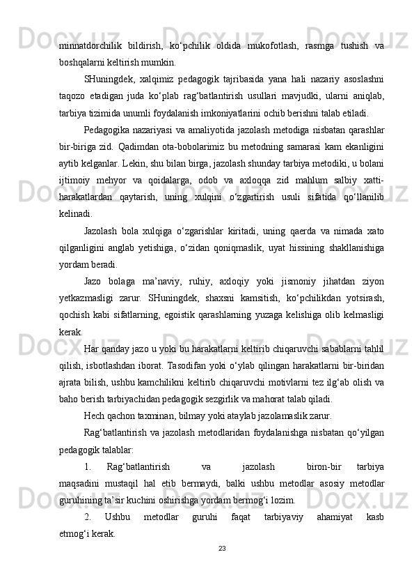 minnatdorchilik   bildirish,   ko‘pchilik   oldida   mukofotlash,   rasmga   tushish   va
boshqalarni keltirish mumkin.
SHuningdek,   xalqimiz   pedagogik   tajribasida   yana   hali   nazariy   asoslashni
taqozo   etadigan   juda   ko‘plab   rag‘batlantirish   usullari   mavjudki,   ularni   aniqlab,
tarbiya tizimida unumli foydalanish imkoniyatlarini ochib berishni talab etiladi.
Pedagogika  nazariyasi   va  amaliyotida  jazolash   metodiga  nisbatan  qarashlar
bir-biriga   zid.   Qadimdan   ota-bobolarimiz   bu   metodning   samarasi   kam   ekanligini
aytib kelganlar. Lekin, shu bilan birga, jazolash shunday tarbiya metodiki, u bolani
ijtimoiy   mehyor   va   qoidalarga,   odob   va   axloqqa   zid   mahlum   salbiy   xatti-
harakatlardan   qaytarish,   uning   xulqini   o‘zgartirish   usuli   sifatida   qo‘llanilib
kelinadi.
Jazolash   bola   xulqiga   o‘zgarishlar   kiritadi,   uning   qaerda   va   nimada   xato
qilganligini   anglab   yetishiga,   o‘zidan   qoniqmaslik,   uyat   hissining   shakllanishiga
yordam beradi.
Jazo   bolaga   ma’naviy,   ruhiy,   axloqiy   yoki   jismoniy   jihatdan   ziyon
yetkazmasligi   zarur.   SHuningdek,   shaxsni   kamsitish,   ko‘pchilikdan   yotsirash,
qochish   kabi   sifatlarning,   egoistik   qarashlarning   yuzaga   kelishiga   olib   kelmasligi
kerak.
Har qanday jazo u yoki bu harakatlarni keltirib chiqaruvchi sabablarni tahlil
qilish, isbotlashdan iborat. Tasodifan yoki o‘ylab qilingan harakatlarni bir-biridan
ajrata bilish, ushbu kamchilikni keltirib chiqaruvchi motivlarni tez ilg‘ab olish va
baho berish tarbiyachidan pedagogik sezgirlik va mahorat talab qiladi.
Hech qachon taxminan, bilmay yoki ataylab jazolamaslik zarur.
Rag‘batlantirish   va   jazolash   metodlaridan   foydalanishga   nisbatan   qo‘yilgan
pedagogik talablar:
1.   Rag‘batlantirish     va     jazolash     biron-bir   tarbiya
maqsadini   mustaqil   hal   etib   bermaydi,   balki   ushbu   metodlar   asosiy   metodlar
guruhining ta’sir kuchini oshirishga yordam bermog‘i lozim.
2.   Ushbu   metodlar   guruhi   faqat   tarbiyaviy   ahamiyat   kasb
etmog‘i kerak.
23 