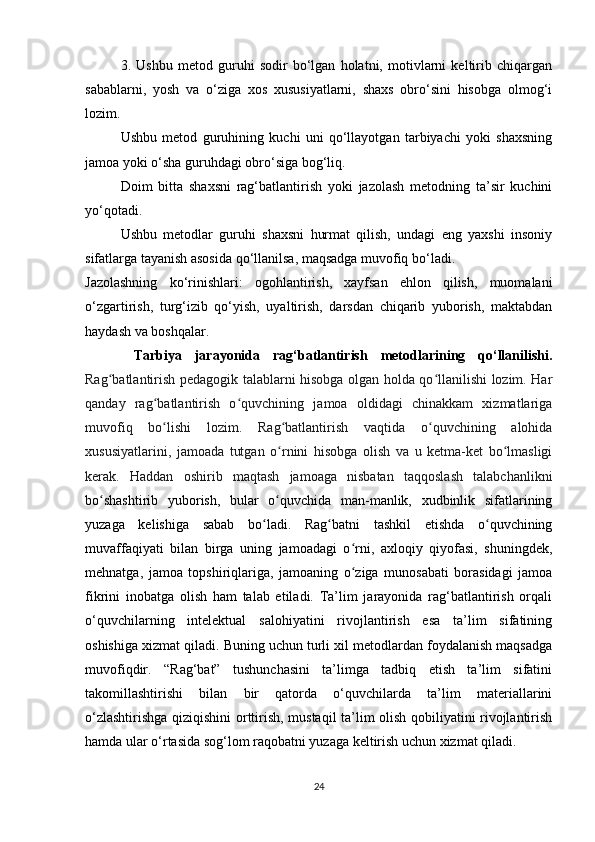 3.   Ushbu   metod   guruhi   sodir   bo‘lgan   holatni,   motivlarni   keltirib   chiqargan
sabablarni,   yosh   va   o‘ziga   xos   xususiyatlarni,   shaxs   obro‘sini   hisobga   olmog‘i
lozim.
Ushbu   metod   guruhining   kuchi   uni   qo‘llayotgan   tarbiyachi   yoki   shaxsning
jamoa yoki o‘sha guruhdagi obro‘siga bog‘liq.
Doim   bitta   shaxsni   rag‘batlantirish   yoki   jazolash   metodning   ta’sir   kuchini
yo‘qotadi.
Ushbu   metodlar   guruhi   shaxsni   hurmat   qilish,   undagi   eng   yaxshi   insoniy
sifatlarga tayanish asosida qo‘llanilsa, maqsadga muvofiq bo‘ladi.
Jazolashning   ko‘rinishlari:   ogohlantirish,   xayfsan   ehlon   qilish,   muomalani
o‘zgartirish,   turg‘izib   qo‘yish,   uyaltirish,   darsdan   chiqarib   yuborish,   maktabdan
haydash va boshqalar.
  Tarbiya   jarayonida   rag‘batlantirish   metodlarining   qo‘llanilishi .
Rag batlantirish pedagogik talablarni hisobga olgan holda qo llanilishi lozim. Harʻ ʻ
qanday   rag batlantirish   o quvchining   jamoa   oldidagi   chinakkam   xizmatlariga	
ʻ ʻ
muvofiq   bo lishi   lozim.   Rag batlantirish   vaqtida   o quvchining   alohida
ʻ ʻ ʻ
xususiyatlarini,   jamoada   tutgan   o rnini   hisobga   olish   va   u   ketma-ket   bo lmasligi	
ʻ ʻ
kerak.   Haddan   oshirib   maqtash   jamoaga   nisbatan   taqqoslash   talabchanlikni
bo shashtirib   yuborish,   bular   o quvchida   man-manlik,   xudbinlik   sifatlarining	
ʻ ʻ
yuzaga   kelishiga   sabab   bo ladi.   Rag batni   tashkil   etishda   o quvchining	
ʻ ʻ ʻ
muvaffaqiyati   bilan   birga   uning   jamoadagi   o rni,   axloqiy   qiyofasi,   shuningdek,	
ʻ
mehnatga,   jamoa   topshiriqlariga,   jamoaning   o ziga   munosabati   borasidagi   jamoa
ʻ
fikrini   inobatga   olish   ham   talab   etiladi.   Ta’lim   jarayonida   rag‘batlantirish   orqali
o‘quvchilarning   intelektual   salohiyatini   rivojlantirish   esa   ta’lim   sifatining
oshishiga xizmat qiladi. Buning uchun turli xil metodlardan foydalanish maqsadga
muvofiqdir.   “Rag‘bat”   tushunchasini   ta’limga   tadbiq   etish   ta’lim   sifatini
takomillashtirishi   bilan   bir   qatorda   o‘quvchilarda   ta’lim   materiallarini
o‘zlashtirishga qiziqishini orttirish, mustaqil ta’lim olish qobiliyatini rivojlantirish
hamda ular o‘rtasida sog‘lom raqobatni yuzaga keltirish uchun xizmat qiladi. 
24 