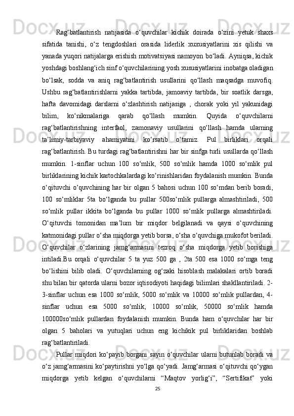 Rag‘batlantirish   natijasida   o‘quvchilar   kichik   doirada   o‘zini   yetuk   shaxs
sifatida   tanishi,   o‘z   tengdoshlari   orasida   liderlik   xuxusiyatlarini   xis   qilishi   va
yanada yuqori natijalarga erishish motivatsiyasi namoyon bo‘ladi. Ayniqsa, kichik
yoshdagi boshlang‘ich sinf o‘quvchilarining yosh xususiyatlarini inobatga oladigan
bo‘lsak,   sodda   va   aniq   rag‘batlantirish   usullarini   qo‘llash   maqsadga   muvofiq.
Ushbu   rag‘batlantirishlarni   yakka   tartibda,   jamoaviy   tartibda,   bir   soatlik   darsga,
hafta   davomidagi   darslarni   o‘zlashtirish   natijasiga   ,   chorak   yoki   yil   yakunidagi
bilim,   ko‘nikmalariga   qarab   qo‘llash   mumkin.   Quyida   o‘quvchilarni
rag‘batlantirishning   interfaol,   zamonaviy   usullarini   qo‘llash   hamda   ularning
ta’limiy-tarbiyaviy   ahamiyatini   ko‘rsatib   o‘tamiz.   Pul   birliklari   orqali
rag‘batlantirish. Bu turdagi rag‘batlantirishni har bir sinfga turli usullarda qo‘llash
mumkin.   1-sinflar   uchun   100   so‘mlik,   500   so‘mlik   hamda   1000   so‘mlik   pul
birliklarining kichik kartochkalardagi ko‘rinishlaridan foydalanish mumkin. Bunda
o‘qituvchi   o‘quvchining   har   bir   olgan   5  bahosi   uchun   100  so‘mdan   berib  boradi,
100   so‘mliklar   5ta   bo‘lganda   bu   pullar   500so‘mlik   pullarga   almashtiriladi,   500
so‘mlik   pullar   ikkita   bo‘lganda   bu   pullar   1000   so‘mlik   pullarga   almashtiriladi.
O‘qituvchi   tomonidan   ma’lum   bir   miqdor   belgilanadi   va   qaysi   o‘quvchining
katmonidagi pullar o‘sha miqdorga yetib borsa, o‘sha o‘quvchiga mukofot beriladi.
O‘quvchilar   o‘zlarining   jamg‘armasini   tezroq   o‘sha   miqdorga   yetib   borishiga
intiladi.Bu   orqali   o‘quvchilar   5   ta   yuz   500   ga   ,   2ta   500   esa   1000   so‘mga   teng
bo‘lishini   bilib   oladi.   O‘quvchilarning   og‘zaki   hisoblash   malakalari   ortib   boradi
shu bilan bir qatorda ularni bozor iqtisodiyoti haqidagi bilimlari shakllantiriladi. 2-
3-sinflar   uchun   esa   1000   so‘mlik,   5000   so‘mlik   va   10000   so‘mlik   pullardan,   4-
sinflar   uchun   esa   5000   so‘mlik,   10000   so‘mlik,   50000   so‘mlik   hamda
100000so‘mlik   pullardan   foydalanish   mumkin.   Bunda   ham   o‘quvchilar   har   bir
olgan   5   baholari   va   yutuqlari   uchun   eng   kichikik   pul   birliklaridan   boshlab
rag‘batlantiriladi. 
Pullar  miqdori  ko‘payib borgani  sayin o‘quvchilar  ularni  butunlab boradi  va
o‘z jamg‘armasini  ko‘paytirishni  yo‘lga qo‘yadi. Jamg‘armasi  o‘qituvchi qo‘ygan
miqdorga   yetib   kelgan   o‘quvchilarni   “Maqtov   yorlig‘i”,   “Sertifikat”   yoki
25 
