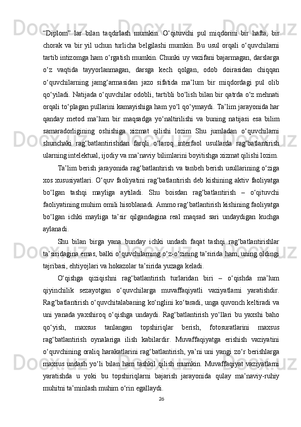 “Diplom”   lar   bilan   taqdirlash   mumkin.   O‘qituvchi   pul   miqdorini   bir   hafta,   bir
chorak   va   bir   yil   uchun   turlicha   belgilashi   mumkin.   Bu   usul   orqali   o‘quvchilarni
tartib intizomga ham o‘rgatish mumkin. Chunki uy vazifani bajarmagan, darslarga
o‘z   vaqtida   tayyorlanmagan,   darsga   kech   qolgan,   odob   doirasidan   chiqqan
o‘quvchilarning   jamg‘armasidan   jazo   sifatida   ma’lum   bir   miqdordagi   pul   olib
qo‘yiladi. Natijada o‘quvchilar odobli, tartibli bo‘lish bilan bir qatrda o‘z mehnati
orqali to‘plagan pullarini kamayishiga ham yo‘l qo‘ymaydi. Ta’lim jarayonida har
qanday   metod   ma’lum   bir   maqsadga   yo‘naltirilishi   va   buning   natijasi   esa   bilim
samaradorligining   oshishiga   xizmat   qilishi   lozim   Shu   jumladan   o‘quvchilarni
shunchaki   rag‘batlantirishdan   farqli   o‘laroq   interfaol   usullarda   rag‘batlantirish
ularning intelektual, ijodiy va ma’naviy bilimlarini boyitishga xizmat qilishi lozim.
Ta’lim berish jarayonida rag‘batlantirish va tanbeh berish usullarining o‘ziga
xos xususiyatlari.   O‘quv faoliyatini rag‘batlantirish deb kishining aktiv faoliyatga
bo‘lgan   tashqi   mayliga   aytiladi.   Shu   boisdan   rag‘batlantirish   –   o‘qituvchi
faoliyatining muhim omili hisoblanadi. Ammo rag‘batlantirish kishining faoliyatga
bo‘lgan   ichki   mayliga   ta’sir   qilgandagina   real   maqsad   sari   undaydigan   kuchga
aylanadi.
Shu   bilan   birga   yana   bunday   ichki   undash   faqat   tashqi   rag‘batlantirishlar
ta’siridagina emas, balki o‘quvchilarning o‘z-o‘zining ta’sirida ham, uning oldingi
tajribasi, ehtiyojlari va hokazolar ta’sirida yuzaga keladi.
O‘qishga   qiziqishni   rag‘batlantirish   turlaridan   biri   –   o‘qishda   ma’lum
qiyinchilik   sezayotgan   o‘quvchilarga   muvaffaqiyatli   vaziyatlarni   yaratishdir.
Rag‘batlantirish o‘quvchitalabaning ko‘nglini ko‘taradi, unga quvonch keltiradi va
uni   yanada   yaxshiroq   o‘qishga   undaydi.   Rag‘batlantirish   yo‘llari   bu   yaxshi   baho
qo‘yish,   maxsus   tanlangan   topshiriqlar   berish,   fotosuratlarini   maxsus
rag‘batlantirish   oynalariga   ilish   kabilardir.   Muvaffaqiyatga   erishish   vaziyatini
o‘quvchining oraliq harakatlarini rag‘batlantirish, ya’ni uni yangi zo‘r berishlarga
maxsus   undash   yo‘li   bilan   ham   tashkil   qilish   mumkin.   Muvaffaqiyat   vaziyatlarni
yaratishda   u   yoki   bu   topshiriqlarni   bajarish   jarayonida   qulay   ma’naviy-ruhiy
muhitni ta’minlash muhim o‘rin egallaydi.
26 
