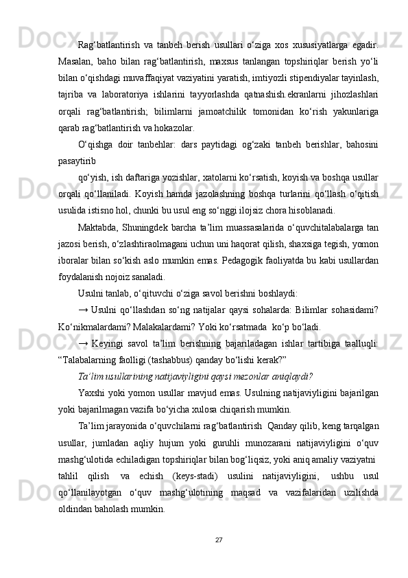 Rag‘batlantirish   va   tanbeh   berish   usullari   o‘ziga   xos   xususiyatlarga   egadir.
Masalan,   baho   bilan   rag‘batlantirish,   maxsus   tanlangan   topshiriqlar   berish   yo‘li
bilan o‘qishdagi muvaffaqiyat vaziyatini yaratish, imtiyozli stipendiyalar tayinlash,
tajriba   va   laboratoriya   ishlarini   tayyorlashda   qatnashish.ekranlarni   jihozlashlari
orqali   rag‘batlantirish;   bilimlarni   jamoatchilik   tomonidan   ko‘rish   yakunlariga
qarab rag‘batlantirish va hokazolar.
O‘qishga   doir   tanbehlar:   dars   paytidagi   og‘zaki   tanbeh   berishlar,   bahosini
pasaytirib
qo‘yish, ish daftariga yozishlar, xatolarni ko‘rsatish, koyish va boshqa usullar
orqali   qo‘llaniladi.   Koyish   hamda   jazolashning   boshqa   turlarini   qo‘llash   o‘qitish
usulida istisno hol, chunki bu usul eng so‘nggi ilojsiz chora hisoblanadi.
Maktabda, Shuningdek barcha ta’lim muassasalarida o‘quvchitalabalarga tan
jazosi berish, o‘zlashtiraolmagani uchun uni haqorat qilish, shaxsiga tegish, yomon
iboralar bilan so‘kish aslo mumkin emas. Pedagogik faoliyatda bu kabi usullardan
foydalanish nojoiz sanaladi.
Usulni tanlab, o‘qituvchi o‘ziga savol berishni boshlaydi:
→   Usulni   qo‘llashdan   so‘ng   natijalar   qaysi   sohalarda:   Bilimlar   sohasidami?
Ko‘nikmalardami? Malakalardami? Yoki ko‘rsatmada    ko‘p bo‘ladi.
→   Keyingi   savol   ta’lim   berishning   bajariladagan   ishlar   tartibiga   taalluqli:
“Talabalarning faolligi (tashabbus)   qanday bo‘lishi kerak?”
Ta’lim usullarining natijaviyligini qaysi mezonlar aniqlaydi?
Yaxshi yoki yomon usullar mavjud emas. Usulning natijaviyligini bajarilgan
yoki bajarilmagan vazifa bo‘yicha xulosa chiqarish mumkin.
Ta’lim jarayonida o‘quvchilarni rag‘batlantirish    Qanday qilib, keng tarqalgan
usullar,   jumladan   aqliy   hujum   yoki   guruhli   munozarani   natijaviyligini   o‘quv
mashg‘ulotida echiladigan topshiriqlar bilan bog‘liqsiz, yoki aniq amaliy vaziyatni    
tahlil   qilish     va   echish   (keys-stadi)   usulini   natijaviyligini,     ushbu   usul
qo‘llanilayotgan   o‘quv   mashg‘ulotining   maqsad   va   vazifalaridan   uzilishda
oldindan baholash mumkin.
27 