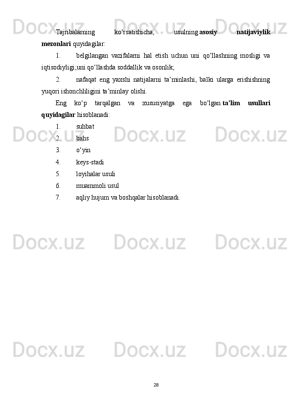 Tajribalarning   ko‘rsatishicha,   usulning   asosiy   natijaviylik
mezonlari   quyidagilar:
1. belgilangan   vazifalarni   hal   etish   uchun   uni   qo‘llashning   mosligi   va
iqtisodiyligi;uni qo‘llashda soddallik va osonlik;
2. nafaqat   eng   yaxshi   natijalarni   ta’minlashi,   balki   ularga   erishishning
yuqori ishonchliligini ta’minlay olishi.
Eng   ko‘p   tarqalgan   va   xususiyatga   ega   bo‘lgan   ta’lim   usullari
quyidagilar   hisoblanadi:
1. suhbat
2. bahs
3. o ‘ yin
4. kеys-stadi
5. loyihalar usuli
6. muammoli usul
7. aqliy hujum va boshqalar hisoblanadi.
28 