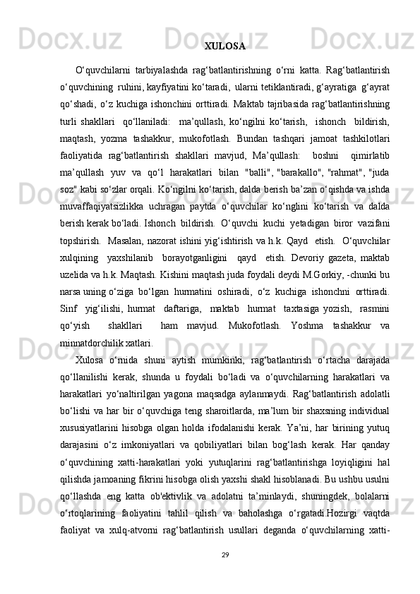 XULOSA
O‘quvchilarni   tarbiyalashda   rag‘batlantirishning   o‘rni   katta.   Rag‘batlantirish
o‘quvchining  ruhini, kayfiyatini ko‘taradi,  ularni tetiklantiradi, g‘ayratiga  g‘ayrat
qo‘shadi,   o‘z   kuchiga  ishonchini   orttiradi.   Maktab   tajribasida   rag‘batlantirishning
turli   shakllari     qo‘llaniladi:     ma’qullash,   ko‘ngilni   ko‘tarish,     ishonch     bildirish,
maqtash,   yozma   tashakkur,   mukofotlash.   Bundan   tashqari   jamoat   tashkilotlari
faoliyatida   rag‘batlantirish   shakllari   mavjud,   Ma’qullash:     boshni     qimirlatib
ma’qullash   yuv   va   qo‘l   harakatlari   bilan   "balli", "barakallo", "rahmat", "juda
soz" kabi so‘zlar orqali. Ko‘ngilni ko‘tarish, dalda berish ba’zan o‘qishda va ishda
muvaffaqiyatsizlikka   uchragan   paytda   o‘quvchilar   ko‘nglini   ko‘tarish   va   dalda
berish kerak bo‘ladi. Ishonch  bildirish.  O‘quvchi  kuchi  yetadigan  biror  vazifani
topshirish.   Masalan, nazorat ishini yig‘ishtirish va h.k. Qayd   etish.   O‘quvchilar
xulqining     yaxshilanib     borayotganligini     qayd     etish.   Devoriy   gazeta,   maktab
uzelida va h.k. Maqtash. Kishini maqtash juda foydali deydi M.Gorkiy, -chunki bu
narsa uning o‘ziga  bo‘lgan  hurmatini  oshiradi,  o‘z  kuchiga  ishonchni  orttiradi.
Sinf     yig‘ilishi,   hurmat     daftariga,     maktab     hurmat     taxtasiga   yozish,     rasmini
qo‘yish     shakllari     ham   mavjud.   Mukofotlash.   Yoshma   tashakkur   va
minnatdorchilik xatlari.
Xulosa   o‘rnida   shuni   aytish   mumkinki,   rag‘batlantirish   o‘rtacha   darajada
qo‘llanilishi   kerak,   shunda   u   foydali   bo‘ladi   va   o‘quvchilarning   harakatlari   va
harakatlari   yo‘naltirilgan   yagona   maqsadga   aylanmaydi.   Rag‘batlantirish   adolatli
bo‘lishi  va  har  bir  o‘quvchiga teng  sharoitlarda, ma’lum  bir  shaxsning   individual
xususiyatlarini   hisobga   olgan   holda   ifodalanishi   kerak.   Ya’ni,   har   birining   yutuq
darajasini   o‘z   imkoniyatlari   va   qobiliyatlari   bilan   bog‘lash   kerak.   Har   qanday
o‘quvchining   xatti-harakatlari   yoki   yutuqlarini   rag‘batlantirishga   loyiqligini   hal
qilishda jamoaning fikrini hisobga olish yaxshi shakl hisoblanadi. Bu ushbu usulni
qo‘llashda   eng   katta   ob'ektivlik   va   adolatni   ta’minlaydi,   shuningdek,   bolalarni
o‘rtoqlarining   faoliyatini   tahlil   qilish   va   baholashga   o‘rgatadi.Hozirgi   vaqtda
faoliyat   va   xulq-atvorni   rag‘batlantirish   usullari   deganda   o‘quvchilarning   xatti-
29 