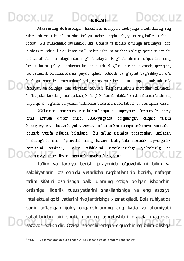 KIRISH
Mavzuning   dolzarbligi :     Insonlarni   muayyan   faoliyatga   chorlashning   eng
ishonchli   yo‘li   bu   ularni   shu   faoliyat   uchun   taqdirlash,   ya’ni   rag‘batlantirishdan
iborat.   Bu   shunchalik   ravshanki,   uni   alohida   ta’kidlab   o‘tishga   arzimaydi,   deb
o‘ylash mumkin. Lekin inson ma’lum bir  ishni bajarishdan o‘ziga qoniqish sezishi
uchun   albatta   atrofdagilardan   rag‘bat   izlaydi.   Rag batlantirish–   o quvchilarningʻ ʻ
harakatlarini   ijobiy   baholashni   ko zda   tutadi.   Rag batlantirish   quvonch,   qoniqish,	
ʻ ʻ
qanoatlanish   kechinmalarini   paydo   qiladi,   tetiklik   va   g ayrat   bag ishlaydi,   o z	
ʻ ʻ ʻ
kuchiga   ishonchni   mustahkamlaydi,   ijobiy   xatti-harakatlarni   rag batlantiradi,   o z	
ʻ ʻ
faoliyati   va   xulqiga   mas’uliyatini   oshiradi   Rag batlantirish   metodlari   xilma-xil	
ʻ
bo lib, ular tarkibiga ma’qullash, ko ngil ko tarish, dalda berish, ishonch bildirish,	
ʻ ʻ ʻ
qayd qilish, og zaki va yozma tashakkur bildirish, mukofatlash va boshqalar kiradi.	
ʻ
XXI asrda jahon miqyosida ta’lim barqaror taraqqiyotni ta’minlovchi asosiy
omil   sifatida   e’tirof   etilib,   2030-yilgacha   belgilangan   xalqaro   ta’lim
konsepsiyasida   “butun   hayot   davomida   sifatli   ta’lim   olishga   imkoniyat   yaratish” 1
dolzarb   vazifa   sifatida   belgilandi.   Bu   ta’lim   tizimida   pedagoglar,   jumladan
boshlang‘ich   sinf   o‘qituvchilarining   kasbiy   faoliyatida   metodik   tayyorgarlik
darajasini   oshirish,   ijodiy   tafakkurni   rivojlantirishga   yo‘naltirilg   an
texnologiyalardan foydalanish imkoniyatini kengaytirdi.
Ta’lim   va   tarbiya   berish   jarayonida   o‘quvchilarni   bilim   va
salohiyatlarini   o‘z   o‘rnida   yetarlicha   rag‘batlantirib   borish,   nafaqat
ta’lim   sifatini   oshirishga   balki   ularning   o‘ziga   bo‘lgan   ishonchini
ortishiga,   liderlik   xususiyatlarini   shakllanishiga   va   eng   asosiysi
intellektual qobiliyatlarini rivojlantirishga xizmat qiladi. Bola ruhiyatida
sodir   bo‘ladigan   ijobiy   o‘zgarishllarning   eng   katta   va   ahamiyatli
sabablaridan   biri   shuki,   ularning   tengdoshlari   orasida   maqtovga
sazovor   bo‘lishidir.   O‘ziga   ishonchi   ortgan   o‘quvchining   bilim   olishga
1
  YU NESKO tomonidan qabul qilingan 2030 yilgacha xalqaro   ta ’ lim   konsepsiyasi
3 