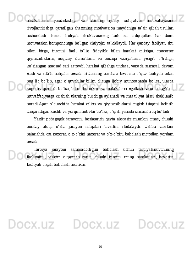 harakatlarini   yaxshilashga   va   ularning   ijobiy   xulq-atvor   motivatsiyasini
rivojlantirishga   qaratilgan   shaxsning   motivatsion   maydoniga   ta’sir   qilish   usullari
tushuniladi.   Inson   faoliyati   strukturasining   turli   xil   tadqiqotlari   har   doim
motivatsion   komponentga   bo‘lgan   ehtiyojni   ta’kidlaydi.   Har   qanday   faoliyat,   shu
bilan   birga,   insonni   faol,   to‘liq   fidoyilik   bilan   harakat   qilishga,   muqarrar
qiyinchiliklarni,   noqulay   sharoitlarni   va   boshqa   vaziyatlarni   yengib   o‘tishga,
ko‘zlangan   maqsad   sari   astoydil  harakat  qilishga   undasa,  yanada   samarali  davom
etadi   va   sifatli   natijalar   beradi.   Bularning   barchasi   bevosita   o‘quv   faoliyati   bilan
bog‘liq   bo‘lib,   agar   o‘quvchilar   bilim   olishga   ijobiy   munosabatda   bo‘lsa,   ularda
kognitiv qiziqish bo‘lsa, bilim, ko‘nikma va malakalarni egallash zarurati tug‘ilsa,
muvaffaqiyatga  erishish  ularning burchiga aylanadi  va  mas'uliyat  hissi  shakllanib
boradi. Agar   o‘quvchida   harakat   qilish   va   qiyinchiliklarni   engish   istagini   keltirib
chiqaradigan kuchli va yorqin motivlar bo‘lsa, o‘qish yanada samaraliroq bo‘ladi.
Yaxlit   pedagogik   jarayonni   boshqarish   qayta   aloqasiz   mumkin   emas,   chunki
bunday   aloqa   o‘sha   jarayon   natijalari   tavsifini   ifodalaydi.   Ushbu   vazifani
bajarishda esa nazorat, o‘z-o‘zini nazorat va o‘z-o‘zini baholash metodlari yordam
beradi.
Tarbiya   jarayoni   samaradorligini   baholash   uchun   tarbiyalanuvchining
faoliyatini,   xulqini   o‘rganish   zarur,   chunki   insonni   uning   harakatlari,   bevosita
faoliyati orqali baholash mumkin.
30 