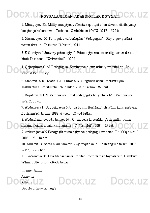 FOYDALANILGAN  ADABIYOTLAR RO‘YXATI
1. Mirziyoyev Sh. Milliy taraqqiyot yo‘limizni qat’iyat bilan davom ettirib, yangi 
bosqichga ko‘taramiz. - Toshkent: O‘zbekiston NMIU, 2017. - 592 b.
2. Xasanboyev, X. To‘raqulov va boshqalar “Pedagogika”. Oliy o‘quv yurtlari 
uchun darslik. -Toshkent:  “ Noshir ” , 2011.
3. E.G‘oziyev  “ Umumiy psixologiya ” . Psixologiya mutaxassisligi uchun darslik I -
kitob Toshkent –  “ Universitet ”  - 2002.
4. Qojaspirova G.M. Pedagogika: Seminar va o‘quv-uslubiy materiallar. - M. 
VLADOS - 2003 yil.
5. Markova A.K., Matis T.A., Orlov A.B. O‘rganish uchun motivatsiyani 
shakllantirish: o‘qituvchi uchun kitob. - M .: Ta’lim. 1990 yil.
6. Rapatsevich E.S. Zamonaviy lug‘at pedagogika bo‘yicha. - M .: Zamonaviy 
so‘z, 2001 yil.
7. Abdullaeva H. A., Bikbaeva N.U. va boshq. Boshlang‘ich ta’lim konstepstiyasi. 
Boshlang‘ich ta’lim. 1998. 6 –son, -12 –24 betlar.
8. Abdurahmanova N., Jumaev M., O‘rinboeva L. Boshlang‘ich sinflar uchun 
matematikadan didaktik materiallar. -T.:  “ Istiqlol ” , 2004, -65 bet.
9. Azizxo‘jaeva N.Pedagogik texnologiya va pedagogik mahorat.-T.:  “ O‘qituvchi ”  
2003. –23 –48 bet.
10. Abdieva D. Soros bilan hamkorlik –yutuqlar kaliti. Boshlang‘ich ta’lim. 2003. 
2-son, 17-22 bet.
11. Bo‘ronova Sh. Ona tili darslarida interfaol metodlardan foydalanish. Uzluksiz 
ta’lim. 2004. 3-son. -34-38 betlar.
Internet  tizimi
Arxiv.uz
Alto.uz
Google qidiruv tarmog‘i
31 