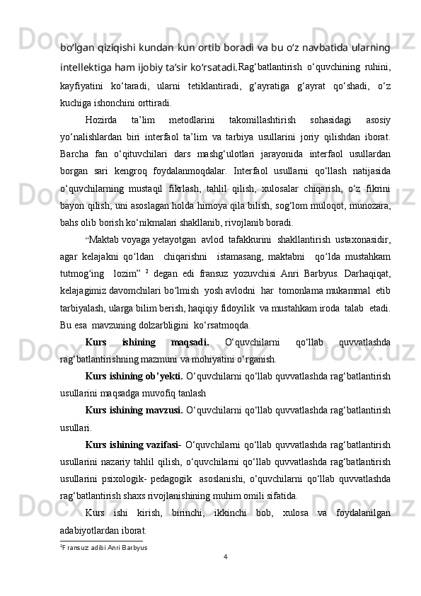 bo‘lgan qiziqishi kundan kun ortib boradi va bu o‘z navbatida ularning
intellektiga ham ijobiy ta’sir ko‘rsatadi. Rag‘batlantirish  o‘quvchining  ruhini,
kayfiyatini     ko‘taradi,     ularni     tetiklantiradi,     g‘ayratiga     g‘ayrat     qo‘shadi,     o‘z
kuchiga ishonchini orttiradi.
Hozirda   ta’lim   metodlarini   takomillashtirish   sohasidagi   asosiy
yo‘nalishlardan   biri   interfaol   ta’lim   va   tarbiya   usullarini   joriy   qilishdan   iborat.
Barcha   fan   o‘qituvchilari   dars   mashg‘ulotlari   jarayonida   interfaol   usullardan
borgan   sari   kengroq   foydalanmoqdalar.   Interfaol   usullarni   qo‘llash   natijasida
o‘quvchilarning   mustaqil   fikrlash,   tahlil   qilish,   xulosalar   chiqarish,   o‘z   fikrini
bayon qilish, uni asoslagan holda himoya qila bilish, sog‘lom muloqot, munozara,
bahs olib borish ko‘nikmalari shakllanib, rivojlanib boradi.
“ Maktab voyaga yetayotgan  avlod  tafakkurini  shakllantirish  ustaxonasidir,
agar   kelajakni   qo ldan     chiqarishni     istamasang,   maktabni     qo lda   mustahkamʻ ʻ
tutmog ing     lozim”  	
ʻ 2
  degan   edi   fransuz   yozuvchisi   Anri   Barbyus.   Darhaqiqat,
kelajagimiz davomchilari bo lmish  yosh avlodni  har  tomonlama mukammal  etib	
ʻ
tarbiyalash, ularga bilim berish, haqiqiy fidoyilik  va mustahkam iroda  talab  etadi.
Bu esa  mavzuning dolzarbligini  ko‘rsatmoqda.
Kurs   ishining   maqsadi.   O‘quvchilarni   qo‘llab   quvvatlashda
rag‘batlantirishning mazmuni va mohiyatini o‘rganish.
Kurs ishining ob’yekti.  O‘quvchilarni qo‘llab quvvatlashda rag‘batlantirish
usullarini maqsadga muvofiq tanlash
Kurs ishining mavzusi.  O‘quvchilarni qo‘llab quvvatlashda rag‘batlantirish
usullari. 
Kurs ishining vazifasi-   O‘quvchilarni qo‘llab quvvatlashda rag‘batlantirish
usullarini   nazariy   tahlil   qilish,   o‘quvchilarni   qo‘llab   quvvatlashda   rag‘batlantirish
usullarini   psixologik-   pedagogik     asoslanishi,   o‘quvchilarni   qo‘llab   quvvatlashda
rag‘batlantirish shaxs rivojlanishining muhim omili sifatida.
Kurs   ishi   kirish,   birinchi,   ikkinchi   bob,   xulosa   va   foydalanilgan
adabiyotlardan iborat.
2
F  ransuz adibi Anri  Barbyus
4 