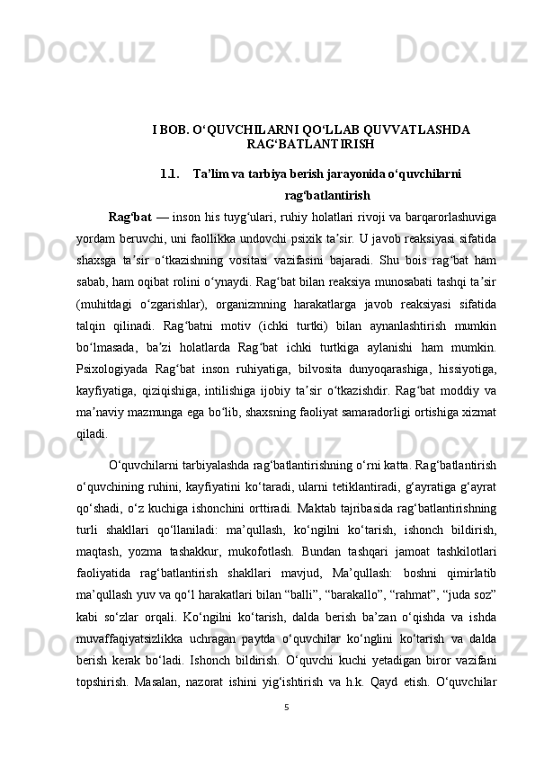  
I BOB. O‘QUVCHILARNI QO‘LLAB QUVVATLASHDA
RAG‘BATLANTIRISH
1.1. Ta’lim va tarbiya berish jarayonida o‘quvchilarni
rag‘batlantirish
Rag‘bat   — inson his tuyg ulari, ruhiy holatlari  rivoji  va barqarorlashuvigaʻ
yordam beruvchi, uni faollikka undovchi psixik ta sir. U javob reaksiyasi  sifatida	
ʼ
shaxsga   ta sir   o tkazishning   vositasi   vazifasini   bajaradi.   Shu   bois   rag bat   ham	
ʼ ʻ ʻ
sabab, ham oqibat rolini o ynaydi. Rag bat bilan reaksiya munosabati tashqi ta sir	
ʻ ʻ ʼ
(muhitdagi   o zgarishlar),   organizmning   harakatlarga   javob   reaksiyasi   sifatida	
ʻ
talqin   qilinadi.   Rag batni   motiv   (ichki   turtki)   bilan   aynanlashtirish   mumkin	
ʻ
bo lmasada,   ba zi   holatlarda   Rag bat   ichki   turtkiga   aylanishi   ham   mumkin.	
ʻ ʼ ʻ
Psixologiyada   Rag bat   inson   ruhiyatiga,   bilvosita   dunyoqarashiga,   hissiyotiga,	
ʻ
kayfiyatiga,   qiziqishiga,   intilishiga   ijobiy   ta sir   o tkazishdir.   Rag bat   moddiy   va	
ʼ ʻ ʻ
ma naviy mazmunga ega bo lib, shaxsning faoliyat samaradorligi ortishiga xizmat	
ʼ ʻ
qiladi.
O‘quvchilarni tarbiyalashda rag‘batlantirishning o‘rni katta. Rag‘batlantirish
o‘quvchining   ruhini,   kayfiyatini   ko‘taradi,   ularni   tetiklantiradi,   g‘ayratiga   g‘ayrat
qo‘shadi,   o‘z   kuchiga  ishonchini   orttiradi.   Maktab   tajribasida   rag‘batlantirishning
turli   shakllari   qo‘llaniladi:   ma’qullash,   ko‘ngilni   ko‘tarish,   ishonch   bildirish,
maqtash,   yozma   tashakkur,   mukofotlash.   Bundan   tashqari   jamoat   tashkilotlari
faoliyatida   rag‘batlantirish   shakllari   mavjud,   Ma’qullash:   boshni   qimirlatib
ma’qullash yuv va qo‘l harakatlari bilan “balli”, “barakallo”, “rahmat”, “juda soz”
kabi   so‘zlar   orqali.   Ko‘ngilni   ko‘tarish,   dalda   berish   ba’zan   o‘qishda   va   ishda
muvaffaqiyatsizlikka   uchragan   paytda   o‘quvchilar   ko‘nglini   ko‘tarish   va   dalda
berish   kerak   bo‘ladi.   Ishonch   bildirish.   O‘quvchi   kuchi   yetadigan   biror   vazifani
topshirish.   Masalan,   nazorat   ishini   yig‘ishtirish   va   h.k.   Qayd   etish.   O‘quvchilar
5 