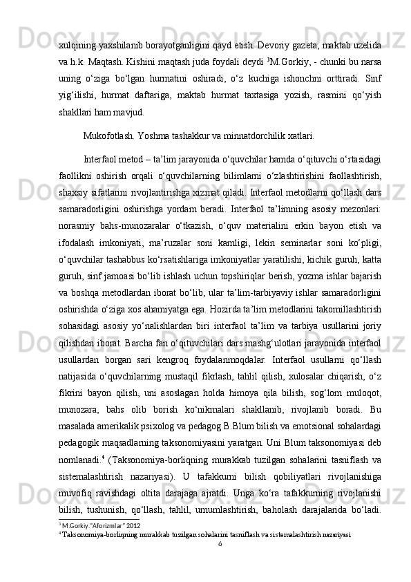 xulqining yaxshilanib borayotganligini qayd etish. Devoriy gazeta, maktab uzelida
va h.k. Maqtash. Kishini maqtash juda foydali deydi  3
M.Gorkiy, - chunki bu narsa
uning   o‘ziga   bo‘lgan   hurmatini   oshiradi,   o‘z   kuchiga   ishonchni   orttiradi.   Sinf
yig‘ilishi,   hurmat   daftariga,   maktab   hurmat   taxtasiga   yozish,   rasmini   qo‘yish
shakllari ham mavjud. 
Mukofotlash. Yoshma tashakkur va minnatdorchilik xatlari.  
Interfaol metod – ta’lim jarayonida o‘quvchilar hamda o‘qituvchi o‘rtasidagi
faollikni   oshirish   orqali   o‘quvchilarning   bilimlarni   o‘zlashtirishini   faollashtirish,
shaxsiy sifatlarini rivojlantirishga xizmat qiladi. Interfaol metodlarni qo‘llash dars
samaradorligini   oshirishga   yordam   beradi.   Interfaol   ta’limning   asosiy   mezonlari:
norasmiy   bahs-munozaralar   o‘tkazish,   o‘quv   materialini   erkin   bayon   etish   va
ifodalash   imkoniyati,   ma’ruzalar   soni   kamligi,   lekin   seminarlar   soni   ko‘pligi,
o‘quvchilar tashabbus ko‘rsatishlariga imkoniyatlar yaratilishi, kichik guruh, katta
guruh, sinf jamoasi bo‘lib ishlash uchun topshiriqlar berish, yozma ishlar bajarish
va boshqa   metodlardan  iborat  bo‘lib,  ular  ta’lim-tarbiyaviy ishlar   samaradorligini
oshirishda o‘ziga xos ahamiyatga ega. Hozirda ta’lim metodlarini takomillashtirish
sohasidagi   asosiy   yo‘nalishlardan   biri   interfaol   ta’lim   va   tarbiya   usullarini   joriy
qilishdan iborat. Barcha fan o‘qituvchilari dars mashg‘ulotlari jarayonida interfaol
usullardan   borgan   sari   kengroq   foydalanmoqdalar.   Interfaol   usullarni   qo‘llash
natijasida   o‘quvchilarning   mustaqil   fikrlash,   tahlil   qilish,   xulosalar   chiqarish,   o‘z
fikrini   bayon   qilish,   uni   asoslagan   holda   himoya   qila   bilish,   sog‘lom   muloqot,
munozara,   bahs   olib   borish   ko‘nikmalari   shakllanib,   rivojlanib   boradi.   Bu
masalada amerikalik psixolog va pedagog B.Blum bilish va emotsional sohalardagi
pedagogik maqsadlarning taksonomiyasini yaratgan. Uni Blum taksonomiyasi deb
nomlanadi. 4
  (Taksonomiya-borliqning   murakkab   tuzilgan   sohalarini   tasniflash   va
sistemalashtirish   nazariyasi).   U   tafakkurni   bilish   qobiliyatlari   rivojlanishiga
muvofiq   ravishdagi   oltita   darajaga   ajratdi.   Unga   ko‘ra   tafakkurning   rivojlanishi
bilish,   tushunish,   qo‘llash,   tahlil,   umumlashtirish,   baholash   darajalarida   bo‘ladi.
3
 M.Gorkiy.”Aforizmlar” 2012
4
  Taksonomiya-borliqning murakkab tuzilgan sohalarini tasniflash va sistemalashtirish  nazariyasi
6 