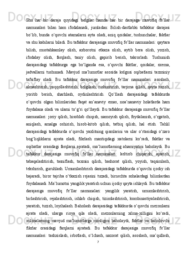 Shu   har   bir   daraja   quyidagi   belgilar   hamda   har   bir   darajaga   muvofiq   fe’llar
namunalari   bilan   ham   ifodalanadi,   jumladan:   Bilish-dastlabki   tafakkur   darajasi
bo‘lib,   bunda   o‘quvchi   atamalarni   ayta   oladi,   aniq   qoidalar,   tushunchalar,   faktlar
va shu kabilarni biladi. Bu tafakkur darajasiga muvofiq fe’llar namunalari: qaytara
bilish,   mustahkamlay   olish,   axborotni   etkaza   olish,   aytib   bera   olish,   yozish,
ifodalay   olish,   farqlash,   taniy   olish,   gapirib   berish,   takrorlash.   Tushunish
darajasidagi   tafakkurga   ega   bo‘lganda   esa,   o‘quvchi   faktlar,   qoidalar,   sxema,
jadvallarni   tushunadi.   Mavjud   ma’lumotlar   asosida   kelgusi   oqibatlarni   taxminiy
tafsiflay   oladi.   Bu   tafakkur   darajasiga   muvofiq   fe’llar   namunalari:   asoslash,
almashtirish,   yaqqollashtirish,   belgilash,   tushuntirish,   tarjima   qilish,   qayta   tuzish,
yoritib   berish,   sharhlash,   oydinlashtirish.   Qo‘llash   darajasidagi   tafakkurda
o‘quvchi   olgan   bilimlaridan   faqat   an’anaviy   emas,   noa’nanaviy   holatlarda   ham
foydalana oladi va ularni to‘g‘ri qo‘llaydi. Bu tafakkur darajasiga muvofiq fe’llar
namunalari: joriy qilish, hisoblab chiqish, namoyish qilish, foydalanish, o‘rgatish,
aniqlash,   amalga   oshirish,   hisob-kitob   qilish,   tatbiq   qilish,   hal   etish.   Tahlil
darajasidagi   tafakkurda   o‘quvchi   yaxlitning   qismlarini   va   ular   o‘rtasidagi   o‘zaro
bog‘liqliklarni   ajrata   oladi,   fikrlash   mantiqidagi   xatolarni   ko‘radi,   faktlar   va
oqibatlar   orasidagi   farqlarni   ajratadi,   ma’lumotlarning   ahamiyatini   baholaydi.   Bu
tafakkur   darajasiga   muvofiq   fe’llar   namunalari:   keltirib   chiqarish,   ajratish,
tabaqalashtirish,   tasniflash,   taxmin   qilish,   bashorat   qilish,   yoyish,   taqsimlash,
tekshirish, guruhlash. Umumlashtirish  darajasidagi  tafakkurda o‘quvchi  ijodiy ish
bajaradi,   biror   tajriba   o‘tkazish   rejasini   tuzadi,   birnechta   sohalardagi   bilimlardan
foydalanadi. Ma’lumotni yangilik yaratish uchun ijodiy qayta ishlaydi. Bu tafakkur
darajasiga   muvofiq   fe’llar   namunalari:   yangilik   yaratish,   umumlashtirish,
birlashtirish,   rejalashtirish,   ishlab   chiqish,   tizimlashtirish,   kombinastiyalashtirish,
yaratish, tuzish, loyihalash. Baholash darajasidagi tafakkurda o‘quvchi mezonlarni
ajrata   oladi,   ularga   rioya   qila   oladi,   mezonlarning   xilma-xilligini   ko‘radi,
xulosalarning   mavjud   ma’lumotlarga   mosligini   baholaydi,   faktlar   va   baholovchi
fikrlar   orasidagi   farqlarni   ajratadi.   Bu   tafakkur   darajasiga   muvofiq   fe’llar
namunalari:   tashxislash,   isbotlash,   o‘lchash,   nazorat   qilish,   asoslash,   ma’qullash,
7 