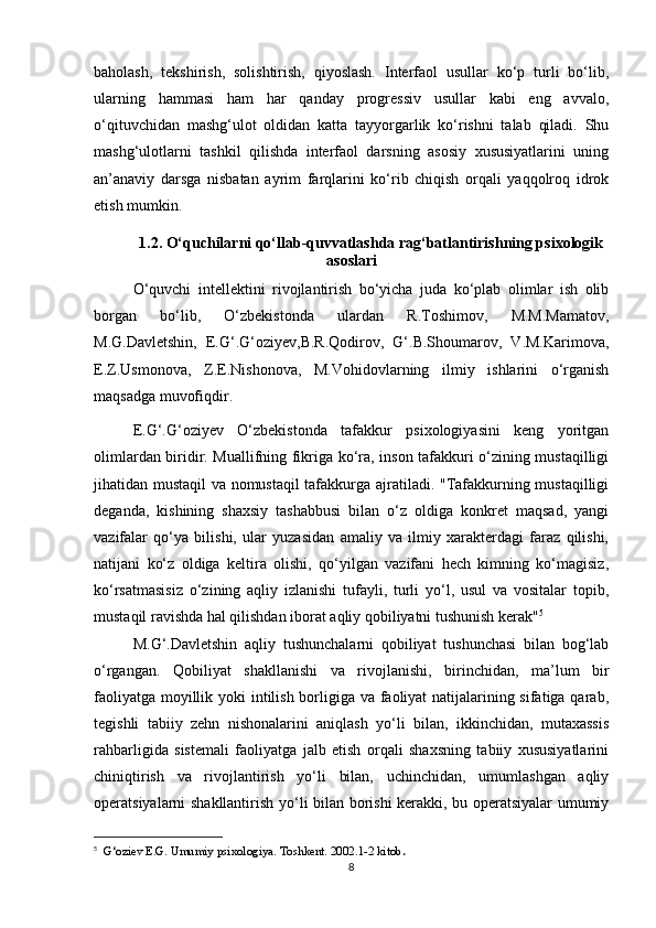baholash,   tekshirish,   solishtirish,   qiyoslash.   Interfaol   usullar   ko‘p   turli   bo‘lib,
ularning   hammasi   ham   har   qanday   progressiv   usullar   kabi   eng   avvalo,
o‘qituvchidan   mashg‘ulot   oldidan   katta   tayyorgarlik   ko‘rishni   talab   qiladi.   Shu
mashg‘ulotlarni   tashkil   qilishda   interfaol   darsning   asosiy   xususiyatlarini   uning
an’anaviy   darsga   nisbatan   ayrim   farqlarini   ko‘rib   chiqish   orqali   yaqqolroq   idrok
etish mumkin.
1.2. O‘quchilarni qo‘llab-quvvatlashda rag‘batlantirishning psixologik
asoslari
O‘quvchi   intellektini   rivojlantirish   bo‘yicha   juda   ko‘plab   olimlar   ish   olib
borgan   bo‘lib,   O‘zbekistonda   ulardan   R.Toshimov,   M.M.Mamatov,
M.G.Davletshin,   E.G‘.G‘oziyev,B.R.Qodirov,   G‘.B.Shoumarov,   V.M.Karimova,
E.Z.Usmonova,   Z.E.Nishonova,   M.Vohidovlarning   ilmiy   ishlarini   o‘rganish
maqsadga muvofiqdir.
E.G‘.G‘oziyev   O‘zbekistonda   tafakkur   psixologiyasini   keng   yoritgan
olimlardan biridir. Muallifning fikriga ko‘ra, inson tafakkuri o‘zining mustaqilligi
jihatidan mustaqil va nomustaqil  tafakkurga ajratiladi. "Tafakkurning mustaqilligi
deganda,   kishining   shaxsiy   tashabbusi   bilan   o‘z   oldiga   konkret   maqsad,   yangi
vazifalar   qo‘ya   bilishi,   ular   yuzasidan   amaliy   va   ilmiy   xarakterdagi   faraz   qilishi,
natijani   ko‘z   oldiga   keltira   olishi,   qo‘yilgan   vazifani   hech   kimning   ko‘magisiz,
ko‘rsatmasisiz   o‘zining   aqliy   izlanishi   tufayli,   turli   yo‘l,   usul   va   vositalar   topib,
mustaqil ravishda hal qilishdan iborat aqliy qobiliyatni tushunish kerak" 5
M.G‘.Davletshin   aqliy   tushunchalarni   qobiliyat   tushunchasi   bilan   bog‘lab
o‘rgangan.   Qobiliyat   shakllanishi   va   rivojlanishi,   birinchidan,   ma’lum   bir
faoliyatga moyillik yoki  intilish borligiga va faoliyat  natijalarining sifatiga qarab,
tegishli   tabiiy   zehn   nishonalarini   aniqlash   yo‘li   bilan,   ikkinchidan,   mutaxassis
rahbarligida   sistemali   faoliyatga   jalb   etish   orqali   shaxsning   tabiiy   xususiyatlarini
chiniqtirish   va   rivojlantirish   yo‘li   bilan,   uchinchidan,   umumlashgan   aqliy
operatsiyalarni shakllantirish yo‘li bilan borishi kerakki, bu operatsiyalar umumiy
5
        G‘oziev E.G. Umumiy psixologiya. Toshkent. 2002.1-2 kitob .
8 