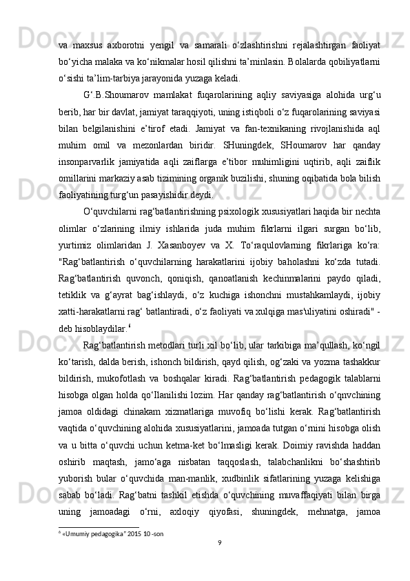 va   maxsus   axborotni   yengil   va   samarali   o‘zlashtirishni   rejalashtirgan   faoliyat
bo‘yicha malaka va ko‘nikmalar hosil qilishni ta’minlasin. Bolalarda qobiliyatlarni
o‘sishi ta’lim-tarbiya jarayonida yuzaga keladi.
G‘.B.Shoumarov   mamlakat   fuqarolarining   aqliy   saviyasiga   alohida   urg‘u
berib, har bir davlat, jamiyat taraqqiyoti, uning istiqboli o‘z fuqarolarining saviyasi
bilan   belgilanishini   e’tirof   etadi.   Jamiyat   va   fan-texnikaning   rivojlanishida   aql
muhim   omil   va   mezonlardan   biridir.   SHuningdek,   SHoumarov   har   qanday
insonparvarlik   jamiyatida   aqli   zaiflarga   e’tibor   muhimligini   uqtirib,   aqli   zaiflik
omillarini markaziy asab tizimining organik buzilishi, shuning oqibatida bola bilish
faoliyatining turg‘un pasayishidir deydi.
O‘quvchilarni rag‘batlantirishning psixologik xususiyatlari haqida bir nechta
olimlar   o‘zlarining   ilmiy   ishlarida   juda   muhim   fikrlarni   ilgari   surgan   bo‘lib,
yurtimiz   olimlaridan   J.   Xasanboyev   va   X.   To‘raqulovlarning   fikrlariga   ko‘ra:
"Rag‘batlantirish   o‘quvchilarning   harakatlarini   ijobiy   baholashni   ko‘zda   tutadi.
Rag‘batlantirish   quvonch,   qoniqish,   qanoatlanish   kechinmalarini   paydo   qiladi,
tetiklik   va   g‘ayrat   bag‘ishlaydi,   o‘z   kuchiga   ishonchni   mustahkamlaydi,   ijobiy
xatti-harakatlarni rag‘ batlantiradi, o‘z faoliyati va xulqiga mas'uliyatini oshiradi" -
deb hisoblaydilar. 6
Rag‘batlantirish metodlari turli xil bo‘lib, ular tarkibiga ma’qullash, ko‘ngil
ko‘tarish, dalda berish, ishonch bildirish, qayd qilish, og‘zaki va yozma tashakkur
bildirish,   mukofotlash   va   boshqalar   kiradi.   Rag‘batlantirish   pedagogik   talablarni
hisobga olgan holda qo‘Ilanilishi lozim. Har qanday rag‘batlantirish o‘qnvchining
jamoa   oldidagi   chinakam   xizmatlariga   muvofiq   bo‘lishi   kerak.   Rag‘batlantirish
vaqtida o‘quvchining alohida xususiyatlarini, jamoada tutgan o‘rnini hisobga olish
va   u   bitta   o‘quvchi   uchun   ketma-ket   bo‘lmasligi   kerak.   Doimiy   ravishda   haddan
oshirib   maqtash,   jamo‘aga   nisbatan   taqqoslash,   talabchanlikni   bo‘shashtirib
yuborish   bular   o‘quvchida   man-manlik,   xudbinlik   sifatlarining   yuzaga   kelishiga
sabab   bo‘ladi.   Rag‘batni   tashkil   etishda   o‘quvchining   muvaffaqiyati   bilan   birga
uning   jamoadagi   o‘rni,   axloqiy   qiyofasi,   shuningdek,   mehnatga,   jamoa
6
 «Umumiy pedagogika” 2015 10 -son
9 