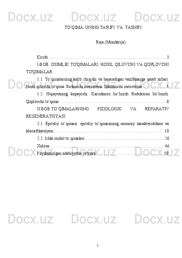 TO QIMA, UNING TA'RIFI  VA  TASNIFIʻ
                                                       Reja:(Mundarija)
Kirish...............................................................................................................3
I-BOB. OSIMLIK TO'QIMALARI. HOSIL QILUVCHI VA QOPLOVCHI
TO'QIMALAR
1.1. To’qimalarning kelib chiqishi  va bajaradigan vazifalariga qarab xillari.
Hosil qiluvchi to'qima. Birlamchi meristema. Ikkilamchi meristema.......................5
1.2.   Hujayraning   kopayishi.   Kariokinez   bo’linish   Reduksion   bo’linish.
Qoplovchi to’qima.....................................................................................................8
II-BOB.TO’QIMALARNING   FIZIOLOGIK   VA   REPARATIV
REGENERATSIYASI
2.1.   Epiteliy   to’qimasi.   epiteliy   to’qimasining   umumiy   xarakteristikasi   va
klassifikatsiyasi........................................................................................................10
2.2. Ichki muhit to`qimalari...........................................................................26
Xulosa............................................................................................................46
Foydalanilgan adabiyotlar ro'yxati................................................................50
1 