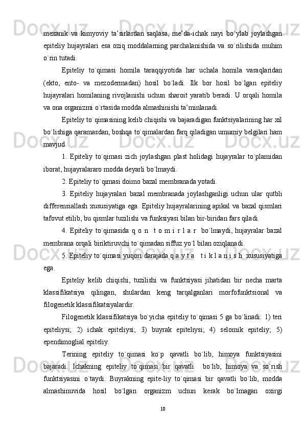 mexanik   va   kimyoviy   ta’sirlardan   saqlasa,   me’da-ichak   nayi   bo`ylab   joylashgan
epiteliy   hujayralari   esa   oziq   moddalarning   parchalanishida   va   so`rilishida   muhim
o`rin tutadi.
Epiteliy   to`qimasi   homila   taraqqiyotida   har   uchala   homila   varaqlaridan
(ekto,   ento-   va   mezodermadan)   hosil   bo`ladi.   Ilk   bor   hosil   bo`lgan   epiteliy
hujayralari   homilaning   rivojlanishi   uchun   sharoit   yaratib   beradi.   U   orqali   homila
va ona organizmi o`rtasida modda almashinishi ta’minlanadi.
Epiteliy to`qimasining kelib chiqishi va bajaradigan funktsiyalarining har xil
bo`lishiga qaramasdan, boshqa to`qimalardan farq qiladigan umumiy belgilari ham
mavjud.
1.   Epiteliy   to`qimasi   zich   joylashgan   plast   holidagi   hujayralar   to`plamidan
iborat, hujayralararo modda deyarli bo`lmaydi.
2. Epiteliy to`qimasi doimo bazal membranada yotadi.
3.   Epiteliy   hujayralari   bazal   membranada   joylashganligi   uchun   ular   qutbli
differensiallash xususiyatiga ega. Epiteliy hujayralarining apikal va bazal qismlari
tafovut etilib, bu qismlar tuzilishi va funksiyasi bilan bir-biridan fars qiladi.
4.   Epiteliy   to`qimasida   q   o   n     t   o   m   i   r   l   a   r     bo`lmaydi,   hujayralar   bazal
membrana orqali biriktiruvchi to`qimadan siffuz yo`l bilan oziqlanadi.
5. Epiteliy to`qimasi yuqori darajada q a y t a   t i k l a n i s h  xususiyatiga
ega.
Epiteliy   kelib   chiqishi,   tuzilishi   va   funktsiyasi   jihatidan   bir   necha   marta
klassifikatsiya   qilingan,   shulardan   keng   tarqalganlari   morfofunktsional   va
filogenetik klassifikatsiyalardir.
Filogenetik klassifikatsiya bo`yicha epiteliy to`qimasi 5 ga bo`linadi: 1) teri
epiteliysi;   2)   ichak   epiteliysi;   3)   buyrak   epiteliysi;   4)   selomik   epiteliy;   5)
ependimoglial epiteliy.
Terining   epiteliy   to`qimasi   ko`p   qavatli   bo`lib,   himoya   funktsiyasini
bajaradi.   Ichakning   epiteliy   to`qimasi   bir   qavatli     bo`lib,   himoya   va   so`rish
funktsiyasini   o`taydi.   Buyrakning   epite-liy   to`qimasi   bir   qavatli   bo`lib,   modda
almashinuvida   hosil   bo`lgan   organizm   uchun   kerak   bo`lmagan   oxirgi
10 