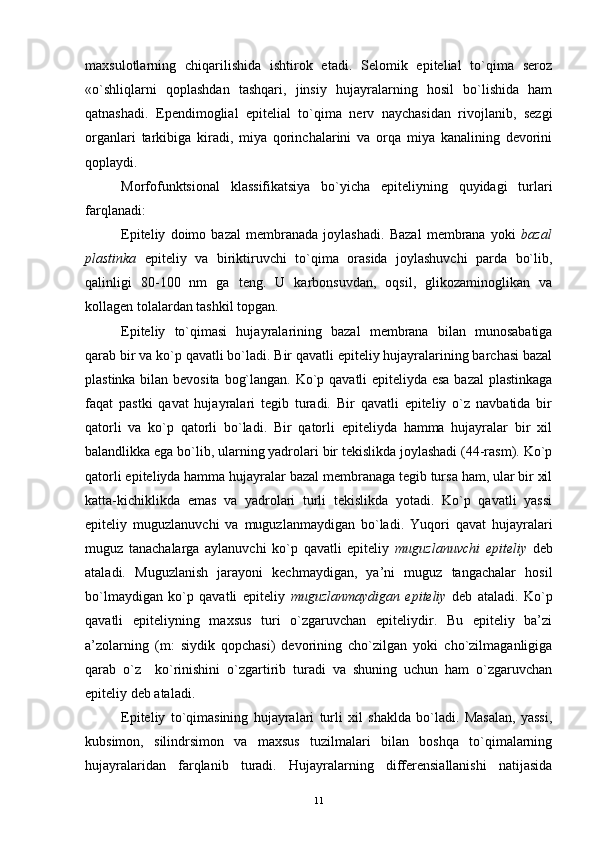 maxsulotlarning   chiqarilishida   ishtirok   etadi.   Selomik   epitelial   to`qima   seroz
«o`shliqlarni   qoplashdan   tashqari,   jinsiy   hujayralarning   hosil   bo`lishida   ham
qatnashadi.   Ependimoglial   epitelial   to`qima   nerv   naychasidan   rivojlanib,   sezgi
organlari   tarkibiga   kiradi,   miya   qorinchalarini   va   orqa   miya   kanalining   devorini
qoplaydi.
Morfofunktsional   klassifikatsiya   bo`yicha   epiteliyning   quyidagi   turlari
farqlanadi:
Epiteliy   doimo   bazal   membranada   joylashadi.   Bazal   membrana   yoki   bazal
plastinka   epiteliy   va   biriktiruvchi   to`qima   orasida   joylashuvchi   parda   bo`lib,
qalinligi   80-100   nm   ga   teng.   U   karbonsuvdan,   oqsil,   glikozaminoglikan   va
kollagen tolalardan tashkil topgan.
Epiteliy   to`qimasi   hujayralarining   bazal   membrana   bilan   munosabatiga
qarab bir va ko`p qavatli bo`ladi. Bir qavatli epiteliy hujayralarining barchasi bazal
plastinka bilan bevosita bog`langan. Ko`p qavatli epiteliyda esa bazal plastinkaga
faqat   pastki   qavat   hujayralari   tegib   turadi.   Bir   qavatli   epiteliy   o`z   navbatida   bir
qatorli   va   ko`p   qatorli   bo`ladi.   Bir   qatorli   epiteliyda   hamma   hujayralar   bir   xil
balandlikka ega bo`lib, ularning yadrolari bir tekislikda joylashadi (44-rasm). Ko`p
qatorli epiteliyda hamma hujayralar bazal membranaga tegib tursa ham, ular bir xil
katta-kichiklikda   emas   va   yadrolari   turli   tekislikda   yotadi.   Ko`p   qavatli   yassi
epiteliy   muguzlanuvchi   va   muguzlanmaydigan   bo`ladi.   Yuqori   qavat   hujayralari
muguz   tanachalarga   aylanuvchi   ko`p   qavatli   epiteliy   muguzlanuvchi   epiteliy   deb
ataladi.   Muguzlanish   jarayoni   kechmaydigan,   ya’ni   muguz   tangachalar   hosil
bo`lmaydigan   ko`p   qavatli   epiteliy   muguzlanmaydigan   epiteliy   deb   ataladi.   Ko`p
qavatli   epiteliyning   maxsus   turi   o`zgaruvchan   epiteliydir.   Bu   epiteliy   ba’zi
a’zolarning   (m:   siydik   qopchasi)   devorining   cho`zilgan   yoki   cho`zilmaganligiga
qarab   o`z     ko`rinishini   o`zgartirib   turadi   va   shuning   uchun   ham   o`zgaruvchan
epiteliy deb ataladi.
Epiteliy   to`qimasining   hujayralari   turli   xil   shaklda   bo`ladi.   Masalan,   yassi,
kubsimon,   silindrsimon   va   maxsus   tuzilmalari   bilan   boshqa   to`qimalarning
hujayralaridan   farqlanib   turadi.   Hujayralarning   differensiallanishi   natijasida
11 