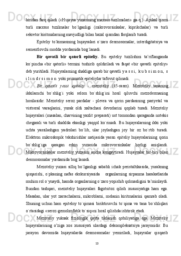 biridan farq qiladi («Hujayra yuzasining maxsus tuzilmalari» ga q.). Apikal qismi
turli   maxsus   tuzilmalar   bo`lganligi   (mikrovorsinkalar,   kiprikchalar)   va   turli
sekretor kiritmalarning mavjudligi bilan bazal qismdan farqlanib turadi.
Epiteliy   to`kimasining   hujayralari   o`zaro   desmosomalar,   interdigitatsiya   va
sementlovchi modda yordamida bog`lanadi.
Bir   qavatli   bir   qatorli   epiteliy.   Bu   epiteliy   tuzilishini   ta’riflanganda
ko`pincha   «bir   qatorli»   termini   tushirib   qoldiriladi   va   faqat   «bir   qavatli   epiteliy»
deb yuritiladi. Hujayralarning shakliga qarab bir qavatli y a s s i,  k u b s i m o n,  s
i l i n d r s i m o n  yoki prizmatik epiteliylar tafovut qilinadi.
Bir   qavatli   yassi   epiteliy   -   mezoteliy   (45-rasm).   Mezoteliy   tananing
ikkilamchi   bo`shlig`i   yoki   selom   bo`shlig`ini   hosil   qiluvchi   mezodermaning
hosilasidir.   Mezoteliy   seroz   pardalar   -   plevra   va   qorin   pardasining   pariyetal   va
vistseral   varaqlarini,   yurak   oldi   xaltachasi   devorlarini   qoplab   turadi.   Mezoteliy
hujayralari (masalan, charvining yaxlit preparati) ust tomondan qaraganda notekis
chegarali   va   turli   shaklda   ekanligi   yaqqol   ko`rinadi.   Bu   hujayralarning   ikki   yoki
uchta   yassilashgan   yadrolari   bo`lib,   ular   joylashgan   joy   bir   oz   bo`rtib   turadi.
Elektron   mikroskopik   tekshirishlar   natijasida   yassn   epiteliy   hujayralarining   qorin
bo`shlig`iga   qaragan   erkin   yuzasida   mikrovorsinkalar   borligi   aniqlandi.
Mikrovorsinkalar  mezoteliy yuzasini  ancha  kengaytiradi. Hujayralar  bir-biri  bilan
desmosomalar yordamida bog`lanadi.
Mezoteliy  yuzasi  silliq  bo`lganligi   sababli  ichak  peristaltikasida,  yurakning
qisqarishi,   o`pkaning   nafas   ekskursiyasida   organlarning   sirpanma   harakatlarida„
muhim rol o`ynaydi, hamda organlarning o`zaro yopishib qolmasligini ta’minlaydi.
Bundan   tashqari,   mezoteliy   hujayralari   fagotsitoz   qilish   xususiyatiga   ham   ega.
Masalan,   ular   yot   zarrachalarni,   mikroblarni,   melanin   kiritmalarini   qamrab   oladi.
Shuning   uchun   ham   epitelny   to`qimasi   biriktiruvchi   to`qima   va   tana   bo`shliqlari
o`rtasidagi «seroz-gemolimfatik to`siq»ni hosil qilishda ishtirok etadi.
Mezoteliy   yuksak   fiziologik   qayta   tiklanish   qobiliyatiga   ega.   Mezoteliy
hujayralarining   o’ziga   xos   xususiyati   ulardagi   dekompleksatsiya   jarayonidir.   Bu
jarayon   davomida   hujayralarda   desmosomalar   yemiriladi,   hujayralar   qisqarib
13 