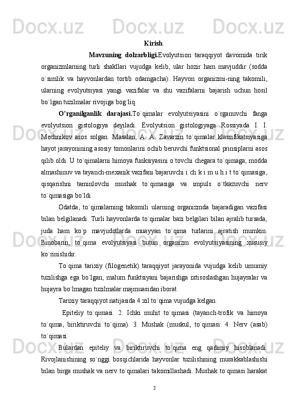 Kirish .
                          Mavzuning   dolzarbligi. Evolyutsion   taraqqiyot   davomida   tirik
organizmlarning   turli   shakllari   vujudga   kelib,   ular   hozir   ham   mavjuddir   (sodda
o`simlik   va   hayvonlardan   tortib   odamgacha).   Hayvon   organizmi-ning   takomili,
ularning   evolyutsiyasi   yangi   vazifalar   va   shu   vazifalarni   bajarish   uchun   hosil
bo`lgan tuzilmalar rivojiga bog`liq.
O’rganilganlik   darajasi. To`qimalar   evolyutsiyasini   o`rganuvchi   fanga
evolyutsion   gistologiya   deyiladi.   Evolyutsion   gistologiyaga   Rossiyada   I.   I.
Mechnikov   asos   solgan.   Masalan,   A.   A.   Zavarzin   to`qimalar   klassifikatsiyasiga
hayot jarayonining asosiy tomonlarini ochib beruvchi funktsional prinsiplarni asos
qilib oldi. U to`qimalarni himoya funksiyasini o`tovchi chegara to`qimaga; modda
almashinuv va tayanch-mexanik vazifani bajaruvchi i ch k i m u h i t to`qimasiga,
qisqarishni   taminlovchi   mushak   to`qimasiga   va   impuls   o`tkazuvchi   nerv
to`qimasiga bo`ldi.
Odatda,   to`qimalarning   takomili   ularning   organizmda   bajaradigan   vazifasi
bilan belgilanadi. Turli hayvonlarda to`qimalar bazi belgilari bilan ajralib tursada,
juda   ham   ko`p   mavjudotlarda   muayyan   to`qima   turlarini   ajratish   mumkin.
Binobarin,   to`qima   evolyutsiyasi   butun   organizm   evolyutsiyasining   xususiy
ko`rinishidir.
To`qima   tarixiy   (filogenetik)   taraqqiyot   jarayonida   vujudga   kelib   umumiy
tuzilishga ega bo`lgan, malum funktsiyani  bajarishga  ixtisoslashgan  hujayralar  va
hujayra bo`lmagan tuzilmalar majmuasidan iborat.
Tarixiy taraqqiyot natijasida 4 xil to`qima vujudga kelgan.
  Epiteliy   to`qimasi.   2.   Ichki   muhit   to`qimasi   (tayanch-trofik   va   himoya
to`qima,   biriktiruvchi   to`qima).   3.   Mushak   (muskul,   to`qimasi.   4.   Nerv   (asab)
to`qimasi.
Bulardan   epiteliy   va   biriktiruvchi   to`qima   eng   qadimiy   hisoblanadi.
Rivojlanishining   so`nggi   bosqichlarida   hayvonlar   tuzilishining   murakkablashishi
bilan birga mushak va nerv to`qimalari takomillashadi. Mushak to`qimasi harakat
2