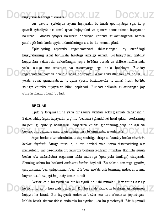hujayralar hisobiga tiklanadi.
Bir   qavatli   epiteliyda   ayrim   hujayralar   bo`linish   qobiliyatiga   ega,   ko`p
qavatli   epiteliyda   esa   bazal   qavat   hujayralari   va   qisman   tikanaksimon   hujayralar
bo`linadi.   Bunday   yuqori   bo`linish   dobiliyati   epiteliy   shikastlanganda   hamda
patologik holatlarda qayta tiklanishning asosi bo`lib xizmat qiladi.
Epiteliyning   reparativ   regeneratsiyasi   shikastlangan   joy   atrofidagi
hujayralarning   jadal   bo`linishi   hisobiga   amalga   oshadi.   Bo`linayotgan   epiteliy
hujayralari   sekin-asta   shikastlangan   joyni   to`ldira   boradi   va   differentsiallashadi,
ya’ni   o`ziga   xos   struktura   va   xususiyatga   ega   bo`la   boshlaydi.   Bunday
regeneratsiya   paytida   chandiq   hosil   bo`lmaydi.   Agar   shikastlangan   joy   bo`lsa,   u
yerda   avval   granulyatsion   to`qima   (yosh   biriktiruvchi   to`qima)   hosil   bo`lib,
so`ngra   epiteliy   hujayralari   bilan   qoplanadi.   Bunday   hollarda   shikastlangan   joy
o`rnida chandiq hosil bo`ladi.
BEZLAR
Epiteliy   to`qimasining   yana   bir   asosiy   vazifasi   sekreg   ishlab   chiqarishdir.
Sekret ishlaydigan hujayralar yig`ilib, bezlarni (glandulae) hosil qiladi. Bezlarning
ko`pchiligi   epiteliy   hosilasidir.   Faqatgina   epifiz,   gipofizning   orqa   bo`lagi   va
buyrak usti bezining mag`iz qismigina nerv to`qimasidan rivojlanadi.
Agar bezlar o`z mahsulotini tashqi muhitga chiqarsa, bunday bezlar  ekzokrin
bezlar   deyiladi.   Bunga   misol   qilib   teri   bezlari   yoki   hazm   sistemasining   o`z
mahsulotini me’da-ichakka chiqaruvchi bezlarni keltirish mumkin. Ikkinchi guruh
bezlar   o`z   mahsulotini   organizm   ichki   muhitiga   (qon   yoki   limfaga)   chiqaradi.
Shuning   uchun   bu   bezlarni   endokrin   bezlar   deyiladi.   En-dokrin   bezlarga   gipofiz,
qalqonsimon bez, qalqonsimon bez. oldi bezi, me’da osti bezining endokrin qismi,
buyrak usti bezi, epifiz, jinsiy bezlar kiradi.
Bezlar   ko`p   hujayrali   va   bir   hujayrali   bo`lishi   mumkin.   Bezlarning   asosiy
ko`pchiligi   ko`p   hujayrali   bezlardir.   Bir   hujayrali   ekzokrin   bezlarga   qadahsimon
hujayra-lar   kiradi.   Bir   hujayrali   endokrin   bezlar   esa   turli   a’zolarda   joylashgan.
Me’da-ichak   sistemasidagi   endokrin   hujayralar   juda   ko`p   uchraydi.   Bir   hujayrali
22