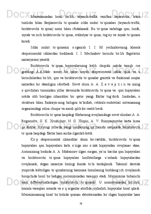 Mezenximadan   hosil   bo`lib,   tayanch-trofik   vazifani   bajaruvchi,   lekin
tuzilishi   bilan   farqlanuvchi   to`qimalar   ichki   muhit   to`qimalari   (tayanch-trofik,
biriktiruvchi   to`qima)   nomi   bilan   ifodalanadi.   Bu   to`qima   tarkibiga   qon,   limfa,
siyrak va zich biriktiruvchi to`qima, retikulyar to`qima, tog`ay va suyak to`qimasi
kiradi.
Ichki   muhit   to`qimasini   o`rganish   I.   I.   M   yechnikovning   klassik
eksperimental   ishlaridan   boshlandi.   I.   I.   Mechnikov   birinchi   bo`lib   fagotsitoz
nazariyasini yaratdi.
Biriktiruvchi   to`qima   hujayralarining   kelib   chiqishi   ustida   taniqli   rus
gistologi   A.A.Mak-   simov   bir   qator   noyob   eksperimental   ishlar   qildi   va   u
birinchilardan   bo`lib,   qon   va   biriktiruvchi   to`qimalar   genetik   va   funkional   nuqtai
nazardan   bir   ekanligini   isbotladi.   Sovet   olimi   A.   A.   Z   a   v   a   p   z   i   n   va   uning
o`quvchilari   tomonidan   yillar   davomida   biriktiruvchi   to`qima   va.   qon   hujayralari
ustida   olib   borilgan   izlanishlar   bir   qator   yangi   fikrlar   tug`dirdi.   Jumladan,   u
struktura   bilan   funksiya-ning   birligini   ta’kidlab,   retikulo-endotelial   sistemannng
organizmdagi rolini chuqur va asosli qilib ko`rsatib berdi.
Biriktiruvchi to`qima haqidagi fikrlarning rivojlanishiga sovet olimlari A. A.
Bogomolts,   G.   K.   Xrushchov,   N.   G.   Xlopin,   A.   V.   Rumyantsevlar   katta   hissa
qo`shdilar.   Keyingi   yillarda   yangi   usullarning   qo`llanishi   natijasida   biriktiruvchi
to`qima haqidagi fikrlar ham ancha ilgarilab ketdi.
Ko`p   eksperimental   izlanishlar   shuni   ko`rsatdiki,   biriktiruvchi   to`qima
hujayralari   qon   hujayralarn   kabi   o`ziga   xos   o`zak   hujayradan   rivojlanar   ekan.
Asrimizning boshida A. A.  Maksimov  ilgari  surgan, ya’ni  barcha qon hujayralari
va   biriktiruvchi   to`qima   hujayralari   limfotsitlarga   o`xshash   hujayralardan
rivojlanadi,   degan   nazariya   hozirgi   kunda   to`la   tasdiqlandi.   Takomil   davrida
yuqorida   keltirilgan   to`qimalarning   hammasi   homilaning   boshlang`ich   rivojlanish
bosqichida   hosil   bo`ladigan   mezenximadan   taraqqiy   etadi.   Mezenxima   birlamchi
kam   differentsiallashgan   biriktiruvchi   to`qimadir.   U   mezodermadan   ko`chib,
homila varaqlari orasida va o`q organlar atrofida joylashib, hujayralar hosil qiladi.
Mezenximaning   hosil   bo`lishida   qisman   ektodermadan   ko`chgan   hujayralar   ham
26 